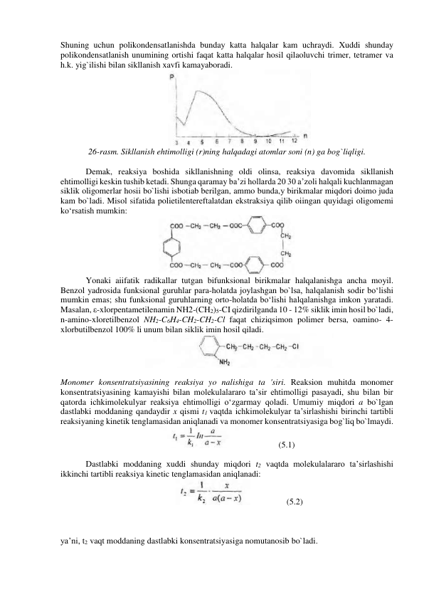 Shuning uchun polikondensatlanishda bundaу katta halqalar kam uchraydi. Xuddi shunday 
polikondensatlanish unumining ortishi faqat katta halqalar hosil qilaoluvchi trimer, tetramer va 
h.k. yig`ilishi bilan sikllanish xavfi kamayaboradi.  
 
26-rasm. Sikllanish ehtimolligi (r)ning halqadagi atomlar soni (n) ga bog`liqligi. 
 
Demak, reaksiya boshida sikllanishning oldi olinsa, reaksiya davomida sikllanish 
ehtimolligi keskin tushib ketadi. Shunga qaramay ba’zi hollarda 20 30 a’zoli halqali kuchlanmagan 
siklik oligomerlar hosii bo`lishi isbotiab berilgan, ammo bunda,у birikmalar miqdori doimo juda 
kam bo`ladi. Misol sifatida polietilentereftalatdan ekstraksiya qilib oiingan quyidagi oligomemi 
ko‘rsatish mumkin: 
 
Yonaki aiifatik radikallar tutgan bifunksional birikmalar halqalanishga ancha moyil. 
Benzol yadrosida funksional guruhlar para-holatda joylashgan bo`lsa, halqalanish sodir bo‘lishi 
mumkin emas; shu funksional guruhlarning orto-holatda bo‘lishi halqalanishga imkon yaratadi. 
Masalan, ε-xlorpentametilenamin NH2-(CH2)5-CI qizdirilganda 10 - 12% siklik imin hosil bo`ladi, 
n-amino-xloretilbenzol NH2-C6H4-CH2-CH2-Cl faqat chiziqsimon polimer bersa, oamino- 4-
xlorbutilbenzol 100% li unum bilan siklik imin hosil qiladi. 
 
 
Monomer konsentratsiyasining reaksiya yo nalishiga ta 'siri. Reaksion muhitda monomer 
konsentratsiyasining kamayishi bilan molekulalararo ta’sir ehtimolligi pasayadi, shu bilan bir 
qatorda ichkimolekulyar reaksiya ehtimolligi o‘zgarmay qoladi. Umumiy miqdori a bo`lgan 
dastlabki moddaning qandaydir x qismi t1 vaqtda ichkimolekulyar ta’sirlashishi birinchi tartibli 
reaksiyaning kinetik tenglamasidan aniqlanadi va monomer konsentratsiyasiga bog`liq bo`lmaydi. 
                  (5.1) 
 
Dastlabki moddaning xuddi shunday miqdori t2 vaqtda molekulalararo ta’sirlashishi 
ikkinchi tartibli reaksiya kinetic tenglamasidan aniqlanadi: 
                 (5.2) 
 
 
 
ya’ni, t2 vaqt moddaning dastlabki konsentratsiyasiga nomutanosib bo`ladi. 
