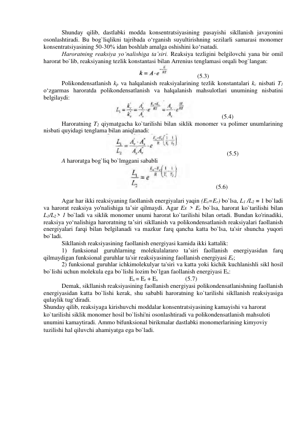 Shunday qilib, dastlabki modda konsentratsiyasining pasayishi sikllanish javayonini 
osonlashtiradi. Bu bog`liqlikni tajribada o‘rganish suyultirishning sezilarli samarasi monomer 
konsentratsiyasining 50-30% idan boshlab amalga oshishini ko‘rsatadi. 
Haroratning reaksiya yo‘nalishiga ta’siri. Reaksiya tezligini belgilovchi yana bir omil 
harorat bo`lib, reaksiyaning tezlik konstantasi bilan Arrenius tenglamasi orqali bog`langan: 
                  (5.3) 
Polikondensatlanish kp va halqalanish reaksiyalarining tezlik konstantalari kc nisbati T1 
o‘zgarmas haroratda polikondensatlanish va halqalanish mahsulotlari unumining nisbatini 
belgilaydi: 
                  (5.4) 
Haroratning T2 qiymatgacha ko`tarilishi bilan siklik monomer va polimer unumlarining 
nisbati quyidagi tenglama bilan aniqlanadi: 
                           (5.5) 
A haroratga bog`liq bo`lmagani sababli 
                 (5.6) 
 
Agar har ikki reaksiyaning faollanish energiyalari yaqin (Es=Er) bo`lsa, L1 /L2 = 1 bo`ladi 
va harorat reaksiya yo'nalishiga ta’sir qilmaydi. Agar Es > Er bo`lsa, harorat ko`tarilishi bilan 
L1/L2> 1 bo`ladi va siklik monomer unumi harorat ko`tarilishi bilan ortadi. Bundan ko'rinadiki, 
reaksiya yo‘nalishiga haroratning ta’siri sikllanish va polikondensatlanish reaksiyalari faollanish 
energiyalari farqi bilan belgilanadi va mazkur farq qancha katta bo`lsa, ta'sir shuncha yuqori 
bo`ladi. 
Sikllanish reaksiyasining faollanish energiyasi kamida ikki kattalik: 
1) funksional guruhlarning molekulalararo ta’siri faollanish energiyasidan farq 
qilmaydigan funksional guruhlar ta'sir reaksiyasining faollanish energiyasi Er; 
2) funksional guruhlar ichkimolekulyar ta'siri va katta yoki kichik kuchlanishli sikl hosil 
bo`lishi uchun molekula ega bo`lishi lozim bo`lgan faollanish energiyasi Es: 
Es = Er + Es                  (5.7) 
Demak, sikllanish reaksiyasining faollanish energiyasi polikondensatlanishning faollanish 
energiyasidan katta bo`lishi kerak, shu sababli haroratning ko`tarilishi sikllanish reaksiyasiga 
qulaylik tug‘diradi. 
Shunday qilib, reaksiyaga kirishuvchi moddalar konsentratsiyasining kamayishi va harorat 
ko`tarilishi siklik monomer hosil bo`lishi'ni osonlashtiradi va polikondensatlanish mahsuloti 
unumini kamaytiradi. Ammo bifunksional birikmalar dastlabki monomerlarining kimyoviy 
tuzilishi hal qiluvchi ahamiyatga ega bo`ladi. 
