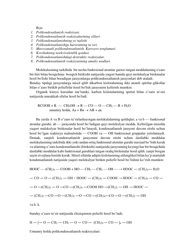  
 
 
Reja 
1. Polikondesatlanish reaksiyasi.  
2. Polikondensatlanish reaksiyalarining xillari.  
3. Polikondensatlanishning yo‘nalishi 
4. Polikondensatlanishga haroratning ta’siri.  
5. Muvozanatli polikondensatlanish. Karozers tenglamasi 
6. Korshakning noekvivalentlik qoidasi.  
7. Polikondensatlanishdagi destruktiv reaksiyalar.  
8. Polikondensatlanish reaksiyasining amaliy usullari. 
 
Molekulasining tarkibida  bir necha funktsional atomlar guruxi tutgan moddalarning o'zaro 
bir-biri bilan bosqichma- bosqich birikishi natijasida yuqori hamda quyi molekulyar birikmalar 
hosil bo'lishi bilan boradigan jarayonlarga polikondensatlanish jarayonlari deb ataladi.  
Bunday tipdagi jarayonlarga misol qilib dikarbon kislotalarning ikki atomli spirtlar-glikollar 
bilan o’zaro birikib poliefirlar hosil bo'lish jarayonini keltirish mumkin.  
Organik kimyo kursidan ma‘lumki, karbon kislotalarining spirtal bilan o’zaro ta‘siri 
natijasida murakkab efirlar hosil bo'ladi. 
 
         RCOOH + R    CH2OH  R  CO  O  CH2  R + H2O 
                      umumiy holda, Aa + Bв  AB + aв. 
 
Bu yerda A va B o’zaro ta‘sirlashayotgan molekulalarning qoldiqlar; a va b  funktsonal 
atomlar guruhi; ab  jarayonda hosil bo’ladigan quyi molekulyar modda. Keltirilgan misolda 
yuqori malekulyar birikmalar hosil bo’lmaydi, kondensatlanish jarayoni davom etishi uchun 
hosil bo’lgan reaktsiya mahsulotida  COOH va  OH funktsional gruppalar yetishmaydi. 
Demak, zanjirli kondensatlanish jarayonini davom etishi uchun dastlabki moddalar 
molekulasining tarkibida ikki yoki undan ortiq funktsonal atomlar guruhi mavjud bo’lishi kerak 
va ularning o’zaro kondensatlanishi (birikishi) natijasida jarayonning keyingi har bir bosqichida 
dastlabki moddalar kabi funktsional guruhlari tutgan oraliq birikmalar hosil qilib, zanjir borgan 
sayin rivojlana borishi kerak. Misol sifatida adipin kislotasining etilenglikol bilan ko’p martalab 
kondensatlanish natijasida yuqori molekulyar birikm poliefir hosil bo’lishini ko’rish mumkin: 
 
HOOC  (CH2)4  COOH + HO  CH2  CH2  OH  → HOOC ― (CH2)4― H2O 
 
― CO ― O ― (CH2)2 ― OH + HOOC ― (CH2)4 ― COOH → HOOC ― (CH2)4 ― CO ― 
 
― O ―(CH2)2 ― O ―CO ―(CH2)4 ―COOH HO ―(CH2)2 ― OH → HOOC ― 
 
― (CH2)2 ―CO ―O ―(CH2)2 ―O ―CO ―(CH2)4―CO ―O ―(CH2)2 ― OH 
 
va h. k. 
 
bunday o’zaro ta’sir natijasida chiziqsimon poliefir hosil bo’ladi; 
 
H ― [― O ― CH2 ― CH2 ― O ― CO ―  (CH2)4 ― CO ― ]n ― OH 
 
Umumiy holda polikondensatlanish reaktsiyalari: 
