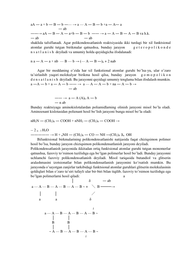  
aA ― a + b ― B ― b ―— → a — A ― B ― b +a ― A― a 
                              ― ab 
――→ aA ― B ― A ― a+b ― B ― b  ―― → a ― A ― B ― A ― B va h.k.    
― ab                                                 ― ab 
shaklida tafsiflanadi. Agar polikondensatlanish reaktsiyasida ikki turdagi bir xil funktsional  
atomlar  guruhi  tutgan  birikmalar  qatnashsa,  bunday  jarayon         g e t e r o p o l i k o n d e 
n s a t l a n i s h  deyiladi va umumiy holda quyidagicha ifodalanadi: 
 
n a ― A ― a + nb  — B — b → (— A ― B ―)n + 2 nab 
 
Agar bir moddaning o’zida har xil funkstional atomlar guruhi bo’lsa-yu, ular o’zaro   
ta’sirlashib  yuqori molekulyar  birikma  hosil  qilsa,  bunday   jarayon     g o m o p o l i k o n  
d e n s a t l a n i s h  deyiladi. Bu jarayonni quyidagi umumiy tenglama bilan ifodalash mumkin. 
a ―A ― b + a ― A ― b ―― →  a — A ― A ― b + na ― A ― b →  
                                         ― ab 
 
                          ―― →  a ― A (A)n A ― b 
                          ― n ab 
Bunday reaktsiyaga aminokislotalardan poliamidlarning olinish jarayoni misol bo’la oladi. 
Aminoenant kislotasidan polienant hosil bo’lish jarayoni bunga misol bo’la oladi: 
 
nH2N ― (CH2)6 ― COOH + nNH2 ― (CH2)6 ― COOH → 
 
-- 2 n – l H2O 
――――― → H + nNH ― (CH2)6 ― CO ― NH ―(CH2)6 ∃n  OH 
Bifunktsional birkmalarining polikondensatlanishi natijasida faqat chiziqsimon polimer 
hosil bo’lsa, bunday jarayon chiziqsimon polikondensatlanish jarayoni deyiladi.  
Polikondensatlanish jarayonida ikkitadan ortiq funktsional atomlar guruhi tutgan monomerlar 
qatnashsa, fazoviy to’rsimon tuzilishga ega bo’lgan polimerlar hosil bo’ladi. Bunday jarayonni 
uchlamchi fazoviy polikondensatlanish deyiladi. Misol tariqasida butandiol va glitserin 
aralashmasini izotsionatlar bilan polikondensatlanish jarayonini ko’rsatish mumkin. Bu 
jarayonda o’sayotgan zanjirlar tarkibidagi funktsional atomlar guruhlari glitserin molekulasinin 
qoldiqlari bilan o’zaro ta‘siri tufayli ular bir-biri bilan tiqilib, fazoviy to’rsimon tuzilishga ega 
bo’lgan polimerlarni hosil qiladi:                                               a 
                                            │                δ             ― ab 
 a — A — B — A — B — A — B ~ +    ╲  B ────→ 
         │              │                                     ╱   
         a                a                                   δ 
 
                                                                   ≀ 
               a — A — B — A — B — A — B ~       
                       │              │ 
                       B              B 
                       │              │                     
                    ~ A — B — A — B — A — B ~       
                                                           ≀ 

