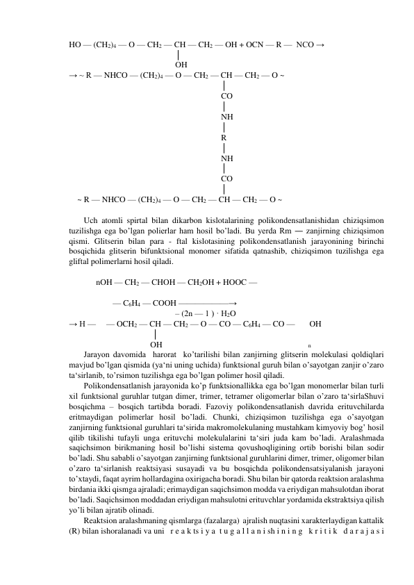 HO — (CH2)4 — O — CH2 — CH — CH2 — OH + OCN — R —  NCO → 
                                                   │ 
                                                   OH 
→ ~ R — NHCO — (CH2)4 — O — CH2 — CH — CH2 — O ~ 
                                                                         │ 
                                                                         CO 
                                                                         │ 
                                                                         NH  
                                                                         │ 
                                                                         R 
                                                                         │ 
                                                                         NH  
                                                                         │ 
                                                                         CO   
                                                                         │ 
    ~ R — NHCO — (CH2)4 — O — CH2 — CH — CH2 — O ~ 
 
Uch atomli spirtal bilan dikarbon kislotalarining polikondensatlanishidan chiziqsimon 
tuzilishga ega bo’lgan polierlar ham hosil bo’ladi. Bu yerda Rm ― zanjirning chiziqsimon 
qismi. Glitserin bilan para - ftal kislotasining polikondensatlanish jarayonining birinchi 
bosqichida glitserin bifunktsional monomer sifatida qatnashib, chiziqsimon tuzilishga ega 
gliftal polimerlarni hosil qiladi.     
    
             nOH — CH2 — CHOH — CH2OH + HOOC — 
                       
                     — C6H4 — COOH ——————→ 
                                                   – (2n — 1 ) · H2O 
→ H —     — OCH2 — CH — CH2 — O — CO — C6H4 — CO —       OH 
                                        │ 
                                       OH                                                                      n 
Jarayon davomida  harorat  ko’tarilishi bilan zanjirning glitserin molekulasi qoldiqlari 
mavjud bo’lgan qismida (ya‘ni uning uchida) funktsional guruh bilan o’sayotgan zanjir o’zaro 
ta‘sirlanib, to’rsimon tuzilishga ega bo’lgan polimer hosil qiladi. 
Polikondensatlanish jarayonida ko’p funktsionallikka ega bo’lgan monomerlar bilan turli 
xil funktsional guruhlar tutgan dimer, trimer, tetramer oligomerlar bilan o’zaro ta‘sirlaShuvi 
bosqichma – bosqich tartibda boradi. Fazoviy polikondensatlanish davrida erituvchilarda 
eritmaydigan polimerlar hosil bo’ladi. Chunki, chiziqsimon tuzilishga ega o’sayotgan 
zanjirning funktsional guruhlari ta‘sirida makromolekulaning mustahkam kimyoviy bog’ hosil 
qilib tikilishi tufayli unga erituvchi molekulalarini ta‘siri juda kam bo’ladi. Aralashmada 
saqichsimon birikmaning hosil bo’lishi sistema qovushoqligining ortib borishi bilan sodir 
bo’ladi. Shu sababli o’sayotgan zanjirning funktsional guruhlarini dimer, trimer, oligomer bilan 
o’zaro ta‘sirlanish reaktsiyasi susayadi va bu bosqichda polikondensatsiyalanish jarayoni 
to’xtaydi, faqat ayrim hollardagina oxirigacha boradi. Shu bilan bir qatorda reaktsion aralashma 
birdania ikki qismga ajraladi; erimaydigan saqichsimon modda va eriydigan mahsulotdan iborat 
bo’ladi. Saqichsimon moddadan eriydigan mahsulotni erituvchlar yordamida ekstraktsiya qilish 
yo’li bilan ajratib olinadi. 
Reaktsion aralashmaning qismlarga (fazalarga)  ajralish nuqtasini xarakterlaydigan kattalik 
(R) bilan ishoralanadi va uni   r e a k ts i y a  t u g a l l a n i sh i n i n g   k r i t i k   d a r a j a s i  
