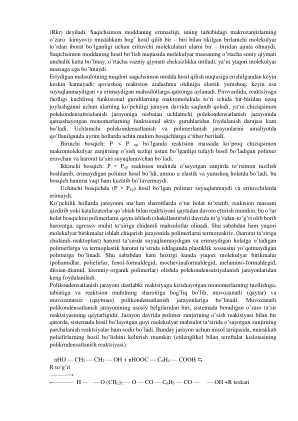 (Rkr) deyiladi. Saqichsimon moddaning erimasligi, uning tarkibidagi makrozanjirlarning 
o’zaro  kimyoviy mustahkam bog’ hosil qilib bir – biri bilan tikilgan birlamchi molekulyar 
to’rdan iborat bo’lganligi uchun erituvchi molekulalari ularni bir – biridan ajrata olmaydi. 
Saqichsimon moddaning hosil bo’lish nuqtasida molekulyar massaning o’rtacha soniy qiymati 
unchalik katta bo’lmay, o’rtacha vazniy qiymati cheksizlikka intiladi, ya‘ni yuqori molekulyar 
massaga ega bo’lmaydi. 
Eriydigan mahsulotning miqdori saqichsimon modda hosil qilish nuqtasiga erishilgandan keyin 
keskin kamayadi; qovushoq reaktsion aralashma oldiniga elastik yumshoq, keyin esa 
suyuqlanmaydigan va erimaydigan mahsulotlarga-qatronga aylanadi. Pirovardida, reaktsiyaga 
faolligi kuchliroq funktsional guruhlarning makromolekula to’ri ichida bir-biridan uzoq 
joylashganni uchun ularning ko’pchiligi jarayon davrida saqlanib qoladi, ya‘ni chiziqsimon 
polekondensattsialanish jarayoniga nisbatan uchlamchi polekondensatlanish jarayonida 
qatnashayotgan monomerlarning funktsional aktiv guruhlaridan foydalanish darajasi kam 
bo’ladi. Uchlamchi polekondensatlanish va polimerlanish jarayonlarini amaliyotda 
qo’llanilganda ayrim hollarda uchta muhim bosqichlarga e‘tibor beriladi.  
Birinchi bosqich: P < P 
кр bo’lganda reaktsion massada ko’proq chiziqsimon 
makromolekulyar zanjirning o’sish tezligi ustun bo’lganligi tufayli hosil bo’ladigan polimer 
eruvchan va harorat ta‘siri suyuqlanuvchan bo’ladi. 
Ikkinchi bosqich: P ≈ Pкр reaktsion muhitda o’sayotgan zanjirda to’rsimon tuzilish 
boshlanib, erimaydigan polimer hosil bo’ldi, ammo u elastik va yumshoq holatda bo’ladi, bu 
bosqich hamma vaqt ham kuzatib bo’lavermaydi. 
Uchinchi bosqichda (P > Pкр) hosil bo’lgan polimer suyuqlanmaydi va erituvchilarda 
erimaydi.  
Ko’pchilik hollarda jarayonni ma‘lum sharoitlarda o’tar holat to’xtatib, reaktsion massani 
qizdirib yoki katalizatorlar qo’shish bilan reaktsiyani qaytadan davom ettirish mumkin. bu o’tar 
holat bosqichini polimerlarni qayta ishlash (shakillantirish) davrida to’g’ridan-to’g’ri olib borib 
haroratga, agressiv muhit ta‘siriga chidamli mahsulotlar olinadi. Shu sababdan ham yuqori 
molekulyar birikmalar ishlab chiqarish jarayonida polimerlarni termoreaktiv, (harorat ta‘siriga 
chidamli-reaktoplast) harorat ta‘sirida suyuqlanmaydigan va erimaydigan holatga o’tadigan 
polimerlarga va termoplastik harorat ta‘sirida ishlaganda plastiklik xossasini yo’qotmaydigan 
polimerga bo’linadi. Shu sababdan ham hozirgi kunda yuqori molekulyar birikmalar 
(poliamidlar, poliefirlar, fenol-formaldegid, mochevinaformaldegid, melamino-formaldegid, 
ditsian-diamid, kremniy-organik polimerlar) olishda polekondensatsiyalanish jarayonlaridan 
keng foydalaniladi. 
Polikondensatlanish jarayoni dastlabki reaktsiyaga kirishayotgan monomerlarning tuzilishiga, 
tabiatiga va reaktsion muhitning sharoitiga bog’liq bo’lib, muvozanatli (qaytar) va 
muvozanatsiz 
(qaytmas) 
polikondensatlanish 
jarayonlariga 
bo’linadi. 
Muvozanatli 
polikondensatlanish jarayonining asosiy belgilaridan biri, sistemada boradigan o’zaro ta‘sir 
reaktsiyasining qaytarligidir. Jarayon davrida polimer zanjirining o’sish reaktsiyasi bilan bir 
qatorda, sistemada hosil bo’layotgan quyi molekulyar mahsulot ta‘sirida o’sayotgan zanjirning 
parchalanish reaktsiyalar ham sodir bo’ladi. Bunday jarayon uchun misol tariqasida, murakkab 
poliefirlarning hosil bo’lishini keltirish mumkin (etilenglikol bilan tereftalat kislotasining 
polikrndensatlanish reaktsiyasi): 
 
   nHO — CH2 — CH2 — OH + nHOOC — C6H4 — COOH ⇆ 
R to’g’ri 
———→   
←———  H —   — O (CH2)2 — O — CO — C6H5 — CO —     — OH +R teskari 
