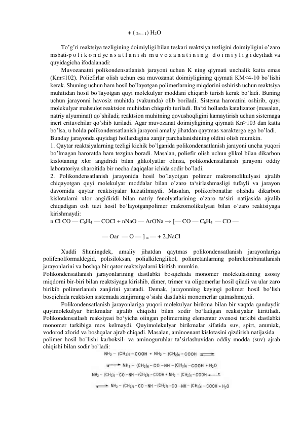                                                    + ( 2n – 1) H2O 
 
To’g’ri reaktsiya tezligining doimiyligi bilan teskari reaktsiya tezligini doimiyligini o’zaro 
nisbati-p o l i k o n d ye n s a t l a n i sh  m u v o z a n a t i n i n g   d o i m i y l i g i deyiladi va 
quyidagicha ifodalanadi:    
Muvozanatni polikondensatlanish jarayoni uchun K ning qiymati unchalik katta emas 
(Km≤102). Poliefirlar olish uchun esa muvozanat doimiyligining qiymati KM<4-10 bo’lishi 
kerak. Shuning uchun ham hosil bo’layotgan polimerlarning miqdorini oshirish uchun reaktsiya 
muhitidan hosil bo’layotgan quyi molekulyar moddani chiqarib turish kerak bo’ladi. Buning 
uchun jarayonni havosiz muhitda (vakumda) olib boriladi. Sistema haroratini oshirib, quyi 
molekulyar mahsulot reaktsion muhitdan chiqarib turiladi. Ba‘zi hollarda katalizator (masalan, 
natriy alyuminat) qo’shiladi; reaktsion muhitning qovushoqligini kamaytirish uchun sistemaga 
inert erituvchilar qo’shib turiladi. Agar muvozanat doimiyligining qiymati Kn≥103 dan katta 
bo’lsa, u holda polikondensatlanish jarayoni amaliy jihatdan qaytmas xarakterga ega bo’ladi.  
Bunday jarayonda quyidagi hollardagina zanjir parchalanishining oldini olish mumkin.  
1. Qaytar reaktsiyalarning tezligi kichik bo’lganida polikondensatlanish jarayoni uncha yuqori 
bo’lmagan haroratda ham tezgina boradi. Masalan, poliefir olish uchun glikol bilan dikarbon 
kislotaning xlor angidridi bilan glikolyatlar olinsa, polikondensatlanish jarayoni oddiy 
laboratoriya sharoitida bir necha daqiqalar ichida sodir bo’ladi.  
2. Polikondensatlanish jarayonida hosil bo’layotgan polimer makromolikulyasi ajralib 
chiqayotgan quyi molekulyar moddalar bilan o’zaro ta‘sirlashmasligi tufayli va jarayon 
davomida qaytar reaktsiyalar kuzatilmaydi. Masalan, polikorbonatlar olishda dikarbon 
kislotalarni xlor angidiridi bilan natriy fenolyatlarining o’zaro ta‘siri natijasida ajralib 
chiqadigan osh tuzi hosil bo’layotganpolimer makromolikulyasi bilan o’zaro reaktsiyaga 
kirishmaydi: 
n Cl CO — C6H4 — COCl + nNaO — ArONa → [— CO — C6H4  — CO — 
 
                                  — Oar  — O — ] n — + 2nNaCl 
 
Xuddi Shuningdek, amaliy jihatdan qaytmas polikondensatlanish jarayonlariga 
polifenolformaldegid, polisiloksan, polialkilenglikol, poliuretanlarning polirekombinatlanish 
jarayonlarini va boshqa bir qator reaktsiyalarni kiritish mumkin.  
Polikondensatlanish jarayonlarining dastlabki bosqichida monomer molekulasining asosiy 
miqdorni bir-biri bilan reaktsiyaga kirishib, dimer, trimer va oligomerlar hosil qiladi va ular zaro 
birikib polimerlanish zanjirini yaratadi. Demak, jarayonning keyingi polimer hosil bo’lish 
bosqichida reaktsion sistemada zanjirning o’sishi dastlabki monomerlar qatnashmaydi. 
Polikondensatlanish jarayonlariga yuqori molekulyar birikma bilan bir vaqtda qandaydir 
quyimolekulyar birikmalar ajralib chiqishi bilan sodir bo‘ladigan reaksiyalar kiritiladi. 
Polikondensatlash reaksiyasi bo‘yicha oiingan polimerning elementar zvenosi tarkibi dastlabki 
monomer tarkibiga mos kelmaydi. Quyimolekulyar birikmalar sifatida suv, spirt, ammiak, 
vodorod xlorid va boshqalar ajrab chiqadi. Masalan, aminoenant kislotasini qizdirish natijasida 
polimer hosil bo`lishi karboksil- va aminoguruhlar ta’sirlashuvidan oddiy modda (suv) ajrab 
chiqishi bilan sodir bo`ladi: 
 
