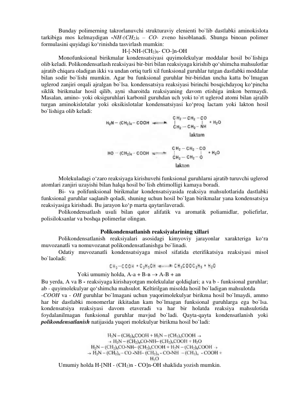  
Bunday polimerning takrorlanuvchi strukturaviy elenienti bo`lib dastlabki aminokislota 
tarkibiga mos kelmaydigan -NH-(CH2)6 – CO- zveno hisoblanadi. Shunga binoan polimer 
formulasini quyidagi ko‘rinishda tasvirlash mumkin: 
H-[-NH-(CH2)6- CO-]n-OH 
Monofunksional birikmalar kondensatsiyasi quyimolekulyar moddalar hosil bo`lishiga 
olib keladi. Polikondensatlash reaksiyasi bir-biri bilan reaksiyaga kirishib qo‘shimcha mahsulotlar 
ajratib chiqara oladigan ikki va undan ortiq turli xil funksional guruhlar tutgan dastlabki moddalar 
bilan sodir bo`lishi mumkin. Agar bu funksional guruhlar bir-biridan uncha katta bo`lmagan 
uglerod zanjiri orqali ajralgan bo`lsa. kondensatsiya reaksiyasi birinchi bosqichdayoq ko‘pincha 
siklik birikmalar hosil qilib, ayni sharoitda reaksiyaning davom etishiga imkon bermaydi. 
Masalan, amino- yoki oksiguruhlari karbonil guruhdan uch yoki to`rt uglerod atomi bilan ajralib 
turgan aminokislotalar yoki oksikislotalar kondensatsiyasi ko‘proq lactam yoki lakton hosil 
bo`lishiga olib keladi: 
 
 
Molekuladagi o‘zaro reaksiyaga kirishuvehi funksional guruhlarni ajratib turuvchi uglerod 
atomlari zanjiri uzayishi bilan halqa hosil bo`lish ehtimolligi kamaya boradi. 
Bi- va polifunksional birikmalar kondensatsiyasida reaksiya mahsulotlarida dastlabki 
funksional guruhlar saqlanib qoladi, shuning uchun hosil bo`lgan birikmalar yana kondensatsiya 
reaksiyasiga kirishadi. Bu jarayon ko‘p marta qaytarilaveradi. 
Polikondensatlash usuli bilan qator alifatik va aromatik poliamidlar, poliefirlar, 
polisiloksanlar va boshqa polimerlar olingan. 
 
Polikondensatlanish reaksiyalarining xillari 
Polikondensatlanish reaksiyalari asosidagi kimyoviy jarayonlar xarakteriga ko‘ra 
muvozanatli va nomuvozanat polikondensatlanishga bo`linadi. 
Odatiy muvozanatli kondensatsiyaga misol sifatida eterifikatsiya reaksiyasi misol 
bo`laoladi: 
 
                    Yoki umumiy holda, A-a + B-в  A-B + aв 
Bu yerda, A va B - reaksiyaga kirishayotgan molekulalar qoldiqlari; a va b - funksional guruhlar; 
ab - quyimolekulyar qo‘shimcha mahsulot. Keltirilgan misolda hosil bo`ladigan mahsulotda  
-COOH va - OH guruhlar bo`lmagani uchun yuqorimolekulyar birikma hosil bo`lmaydi, ammo 
har bir dastlabki monomerlar ikkitadan kam bo`lmagan funksional guruhlarga ega bo`lsa. 
kondensatsiya reaksiyasi davom etaveradi va har bir holatda reaksiya mahsulotida 
foydalanilmagan funksional guruhlar mavjud bo`ladi. Qayta-qayta kondensatlanish yoki 
polikondensatlanish natijasida yuqori molekulyar birikma hosil bo`ladi: 
 
 
Umumiy holda H-[NH - (CH2)n - CO]n-OH shaklida yozish mumkin. 
