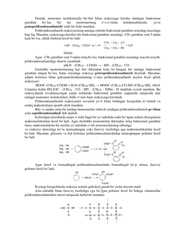 Demak, monomer molekulasida bir-biri bilan reaksiyaga kirisha oladigan funksionai 
guruhlar 
bo`lsa, 
bir 
tur 
monomerning 
o‘z-o‘zicha 
kondensatlanishi, 
ya’ni 
gomopolikondensatlanishi sodir bo`lishi mumkin. 
Polikondensatlanish reaksiyasining amalga oshishi funksional guruhlar orasidagi masofaga 
bog`liq. Masalan, reaksiyaga kirishuvchi funksional guruhlar orasidagi -CH2 guruhlar soni 5 tadan 
kam bo`lsa, siklik birikma hosil bo`ladi: 
 
Agar –CH2 guruhlar soni 5 tadan ortiq bo`lsa, funksional guruhlar orasidagi masofa uzayib, 
polikondensatlanishga sharoit yaratiladi: 
nH2N - (CH2)5 - COOH → - HN - (CH2)5 - CO – 
Dastlabki monomerlarning har biri ikkitadan kam bo`lmagan bir turdagi funksional 
guruhlar tutgan bo`lsa, bular orasidagi reaksiya geteropolikondensatlanish deyiladi. Masalan, 
adipin kislotasi bilan geksametilendiaminning o‘zaro polikondensatlanib neylon hosil qilish 
reaksiyasi: 
HOOC-(CH2)4-COOH + H2N-(CH2)6-NH2 → HOOC-(CH2)4-CO-HN-(CH2)6-NH2 +H2O 
Umumiy holda HO-[OC - (CH2)4 - CO - HN - (CH2)6 - NH]n - H shaklida yozish mumkin. Bu 
reaksiyalarda rivojlanayotgan zanjir uchlarida funksional guruhlar saqlanishi natijasida ular 
nafaqat monomer molekulalari, balki o‘zaro ham reaksiyaga kirishadi. 
Polikondensatlanish reaksiyasini sovutish yo‘li bilan hohlagan bosqichda to‘xtatish va 
oraliq mahsulotlarni ajratib olish mumkin. 
Ikki va undan ortiq bir turdagi monomerlar ishtirok etadigan polikondensatlanish qo'shma 
yoki sopolikondensatlash deb ataladi. 
Keltirilgan misollarda zanjir o‘sishi faqat bir yo`nalishda sodir bo`lgani uchun chiziqsimon 
makromolekulalar hosil bo`ladi. Agar dastlabki monomerlar ikkitadan ortiq funksional guruhlar 
tutsa, makromolekula bir nechta yo‘nalishda o‘sib monomerlarning tabiatiga 
va reaksiya sharoitiga ko‘ra tarmoqlangan yoki fazoviy tuzilishga ega makromolekulalar hosil 
bo`ladi. Masalan, glitserin va ftal kislotasi polikondensatlanishidan tarmoqlangan polimer hosil 
bo`ladi 
 
Agar fenol va formaldegid polikondensatlanishida formaldegid ko‘p olinsa, fazoviy 
polimer hosil bo`ladi: 
 
 
Keyingi bosqichlarda reaksiya uchala gidroksil guruh bo‘yicha davom etadi. 
Asta-sekinlik bilan fazoviy tuzilishga ega bo`lgan polimer hosil bo`lishiga silantriollar 
polikondensatlanishini misol tariqasida keltirish mumkin: 
 

