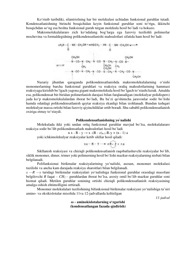 Ko‘rinib turibdiki, silantriolning har bir molekulasi uchtadan funksional guruhlar tutadi. 
Kondensatlanishning birinchi bosqichidan keyin funksional guruhlar soni to‘rtga, ikkinchi 
bosqichdan so‘ng esa beshta funksional guruh tutgan molekula hosil bo`ladi va hokazo. 
Makromolekulalararo zich ko‘ndalang bog`larga ega fazoviy tuzilishli polimerlar 
mochevina va formaldegidning polikondensatlanishi mahsulotlari sifatida ham hosil bo`ladi: 
 
 
Nazariy jihatdan qaraganda polikondensatlanishda makromolekulalarning o‘sishi 
monomerlarning barcha funksional guruhlari va reaksiya oraliq mahsulotlarining hammasi 
reaksiyaga kirishib bo`lgach yagona gigant makromolekula hosil bo`lgach to‘xtashi kerak. Amalda 
esa, polikondensat bir-biridan polimerlanish darajasi bilan farqlanadigan (molekulyar polidispers) 
juda ko‘p makromolekulalardan iborat bo`ladi, Bu ba’zi qo'shimcha jaravonlar sodir bo`lishi 
hamda odatdagi polikondensatlanish qaytar reaksiya ekanligi bilan izohlanadi. Bundan tashqari 
molekulyar massa ortishi bilan fazoviy qiyinchiliklar ortib boradi. Shu sababli polikondensatlanish 
oxiriga etmay to‘xtaydi. 
 
Polikondensatlanishning yo`nalishi 
Molekulada ikki yoki undan ortiq funksional guruhlar mavjud bo`lsa, molekulalararo 
reaksiya sodir bo`lib polikondensatlash mahsulotlari hosil bo`ladi 
n x - R - y → x -(R - z)n-1-R-y + (n - 1) a 
yoki ichkimolekulyar reaksiyalar ketib sikllar hosil qiladi: 
 
Sikllanish reaksiyasi va chiziqli polikondensatlanish raqobatlashuvchi reaksiyalar bo`lib, 
siklik monomer, dimer, trimer yoki polimerning hosil bo`lishi mazkur reaksiyalarning nisbati bilan 
belgilanadi. 
Polifunksionai birikmalar reaksiyalarining yo‘nalishi, asosan, monomer molekulasi 
tuzilishi va ancha kam darajada reaksiya sharoitlari bilan belgilanadi. 
x —R —y turidagi birikmalar reaksiyalari yo‘nalishiga funksional guruhlar orasidagi masofani 
belgilovchi R faqat – CH2 – guruhlardan iborat bo`lsa, asosiy omil bo`lib mazkur guruhlar soni 
hizmat qiladi. Metilen guruhlar sonining ortishi chiziqli polikondensatlanish reaksiyasining 
amalga oshish ehtimolligini orttiradi. 
Monomer molekulalari tuzilishining bifunksional birikmalar reaksiyasi yo‘nalishiga ta’siri 
amino- va oksikislotalar misolida 11va 12-jadvallarda keltirilgan  
11-jadval 
ω - aminokislotalarning o‘zgarishi 
(kondensatlangan fazada qizdirish) 
