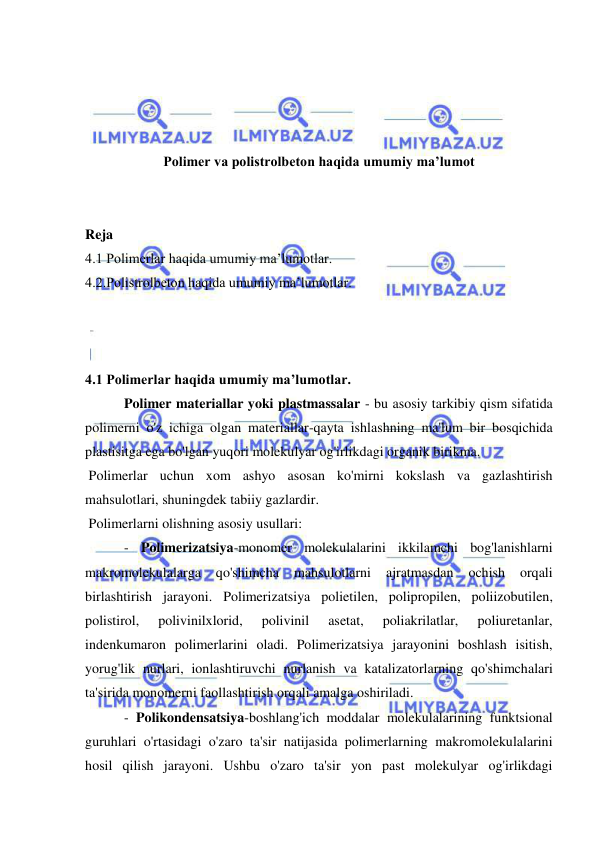  
 
 
 
 
 
Polimer va polistrolbeton haqida umumiy ma’lumot 
 
 
Reja  
4.1 Polimerlar haqida umumiy ma’lumotlar. 
4.2.Polistrolbeton haqida umumiy ma’lumotlar. 
 
 
 
4.1 Polimerlar haqida umumiy ma’lumotlar. 
 Polimer materiallar yoki plastmassalar - bu asosiy tarkibiy qism sifatida 
polimerni o'z ichiga olgan materiallar-qayta ishlashning ma'lum bir bosqichida 
plastisitga ega bo'lgan yuqori molekulyar og'irlikdagi organik birikma. 
 Polimerlar uchun xom ashyo asosan ko'mirni kokslash va gazlashtirish 
mahsulotlari, shuningdek tabiiy gazlardir.  
 Polimerlarni olishning asosiy usullari: 
 - Polimerizatsiya-monomer molekulalarini ikkilamchi bog'lanishlarni 
makromolekulalarga 
qo'shimcha 
mahsulotlarni 
ajratmasdan 
ochish 
orqali 
birlashtirish jarayoni. Polimerizatsiya polietilen, polipropilen, poliizobutilen, 
polistirol, 
polivinilxlorid, 
polivinil 
asetat, 
poliakrilatlar, 
poliuretanlar, 
indenkumaron polimerlarini oladi. Polimerizatsiya jarayonini boshlash isitish, 
yorug'lik nurlari, ionlashtiruvchi nurlanish va katalizatorlarning qo'shimchalari 
ta'sirida monomerni faollashtirish orqali amalga oshiriladi. 
 - Polikondensatsiya-boshlang'ich moddalar molekulalarining funktsional 
guruhlari o'rtasidagi o'zaro ta'sir natijasida polimerlarning makromolekulalarini 
hosil qilish jarayoni. Ushbu o'zaro ta'sir yon past molekulyar og'irlikdagi 
