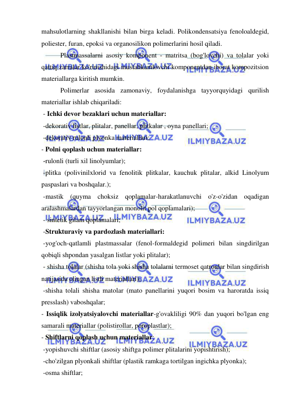  
 
mahsulotlarning shakllanishi bilan birga keladi. Polikondensatsiya fenoloaldegid, 
poliester, furan, epoksi va organosilikon polimerlarini hosil qiladi. 
 Plastmassalarni asosiy komponent - matritsa (bog'lovchi) va tolalar yoki 
qattiq zarralar ko'rinishidagi mustahkamlovchi komponentdan iborat kompozitsion 
materiallarga kiritish mumkin. 
 Polimerlar asosida zamonaviy, foydalanishga tayyorquyidagi qurilish 
materiallar ishlab chiqariladi: 
 - Ichki devor bezaklari uchun materiallar: 
 -dekorativ listlar, plitalar, panellar, plitkalar , oyna panellari;  
 -dekorativ rulonli plyonka materiallari; 
- Polni qoplash uchun materiallar: 
 -rulonli (turli xil linolyumlar); 
 -plitka (polivinilxlorid va fenolitik plitkalar, kauchuk plitalar, alkid Linolyum 
paspaslari va boshqalar.); 
 -mastik (quyma choksiz qoplamalar-harakatlanuvchi o'z-o'zidan oqadigan 
aralashmalardan tayyorlangan monolit pol qoplamalari); 
 - sintetik gilam qoplamalari; 
 -Strukturaviy va pardozlash materiallari: 
 -yog'och-qatlamli plastmassalar (fenol-formaldegid polimeri bilan singdirilgan 
qobiqli shpondan yasalgan listlar yoki plitalar); 
 - shisha tolalar (shisha tola yoki shisha tolalarni termoset qatronlar bilan singdirish 
natijasida olingan listli materiallari); 
 -shisha tolali shisha matolar (mato panellarini yuqori bosim va haroratda issiq 
presslash) vaboshqalar; 
- Issiqlik izolyatsiyalovchi materiallar-g'ovakliligi 90% dan yuqori bo'lgan eng 
samarali materiallar (polistirollar, poroplastlar); 
- Shiftlarni qoplash uchun materiallar: 
 -yopishuvchi shiftlar (asosiy shiftga polimer plitalarini yopishtirish); 
 -cho'zilgan plyonkali shiftlar (plastik ramkaga tortilgan ingichka plyonka); 
 -osma shiftlar; 
