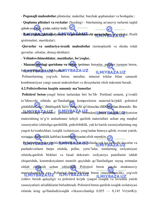  
 
- Pogonajli mahsulotlar-plintuslar, maketlar, burchak qoplamalari va boshqalar.; 
- Qoplama plitalari va reykalar (Sayding) – binolarning an'anaviy turlarini taqlid 
qilish-yog'och, g'isht, tabiiy tosh; 
- Tom yopish, gidroizolyatsiya va germetiklovchi materiallar (plyonkalar, Profil 
qistirmalari, mastikalar); 
-Quvurlar va sanitariya-texnik mahsulotlar (termoplastik va shisha tolali 
quvurlar, sifonlar, drenaj idishlari); 
- Yelimlovchimoddalar, mastikalar, bo'yoqlar, 
- Maxsus turdagi qorishma va beton (polimer betonlar, polimer tsement beton, 
beton polimerlar va boshqalar). 
 Polimerlarning yog'och, beton, metallar, mineral tolalar bilan samarali 
kombinatsiyasi yangi sanoat mahsulotlari va dizaynlarini olish imkonini beradi. 
4.2.Polistrolbeton haqida umumiy ma’lumotlar 
 Polistirol beton-yengil beton turlaridan biri bo’lib- Portlend sement, g’ovakli 
to’ldiruvchi sifatida qo’llaniladigan kompozitsion material-ko'pikli polistirol 
granulalari, suv, shuningdek havo yutuvchi qo'shimcha (SDO)lardan iboratdir. Bir 
mahsulotdagi polistirol granulalari va betondan iborat issiqlik izolyatsion 
materialning to’g’ri aralashmasi tufayli qurilish materiallari uchun eng maqbul 
xususiyatlar (chirishga qarshililik, gidrofobiklik, yuk ko'tarish xususiyatlarining eng 
yuqori ko'rsatkichlari, issiqlik izolatsiyasi, yong'indan himoya qilish, ovozni yutish, 
sovuqqa chidamlilik kabilar) kombinatsiyasini olish mumkin. 
  Polistirol betonlar sinchli binolarda to’suvchi sifatida,yuk ko’taruvchi devorlar va 
pardadevorlarni barpo etishda, pollar, yerto’lalar, tomlarning izolyatsiyasi 
sifatida,qurilish bloklari va fasad dekorativ izolyatsiya panellarini ishlab 
chiqarishda, konstruksiyalarni monolit quyishda qo’llaniladigan suyuq eritmalar 
ishlab chiqarish uchun ishlatiladi. Polistirol beton yaxshi strukturaviy 
mustaxkamlikga ega. Polistirol beton bloklari beton (mustahkam,lik), yog'och 
(ishlov berish qulayligi) va polistirol ko'pik (yuqori issiqlik va tovushni yutish 
xususiyatlari) afzalliklarini birlashtiradi. Polistirol beton qurilish issiqlik izolatsiyasi 
sifatida keng qo'llaniladi(issiqlik o'tkazuvchanligi 0,055 — 0,145 Vt/(m•K)). 
