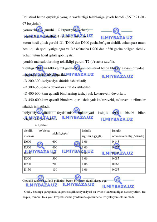  
 
Polistirol beton quyidagi yong'in xavfsizligi talablariga javob beradi (SNIP 21-01-
97 bo'yicha):  
 yonuvchanlik guruhi – G1 (past yonuvchan), 
 yonuvchanlik guruhi-B1 (yonuvchan emas), 
 tutun hosil qilish guruhi-D1 (D400 dan D600 gacha bo'lgan zichlik uchun past tutun 
hosil qilish qobiliyatiga ega) va D2 (o'rtacha D200 dan d350 gacha bo'lgan zichlik 
uchun tutun hosil qilish qobiliyati), 
 yonish mahsulotlarining toksikligi guruhi T2 (o'rtacha xavfli). 
Zichligi 200 dan 600 kg/m3 gacha bo'lgan polistirol beton bloklar asosan quyidagi 
maqsadlarda ishlab chiqariladi: 
 -D 200-300-izolyatsiya sifatida ishlatiladi; 
 -D 300-350-parda devorlari sifatida ishlatiladi; 
 -D 400-600-kam qavatli binolarning tashqi yuk ko'taruvchi devorlari; 
 -D 450-600-kam qavatli binolarni qurilishda yuk ko’taruvchi, to’suvchi tuzilmalar 
sifatida ishlatiladi. 
Izolyatsiya sifatida foydalanish imkoniyati issiqlik texnik hisobi bilan 
belgilanadi.(4.1.jadval) 
                4.1.jadval 
zichlik 
bo’yicha 
markasi 
zichlik,kg/m3 
issiqlik 
sig’imi,Kj(kgK) 
issiqlik 
o’tkazuvchanligi,Vt(mK) 
D600 
600 
1.06 
0.145 
D500 
400 
1.06 
0.125 
D400 
400 
1.06 
0.105 
D300 
300 
1.06 
0.085 
D200  
200 
1.06 
0.065 
D150 
150 
1.06 
0.055 
 
G'ovakli tuzilishi tufayli polistirol beton bir qator afzalliklarga ega: 
 
 -Oddiy betonga qaraganda yuqori issiqlik izolyatsiyasi va ovoz o'tkazmaydigan xususiyatlari. Bu 
ko'pik, mineral tola yoki ko'pikli shisha yordamida qo'shimcha izolyatsiyani oldini oladi. 
