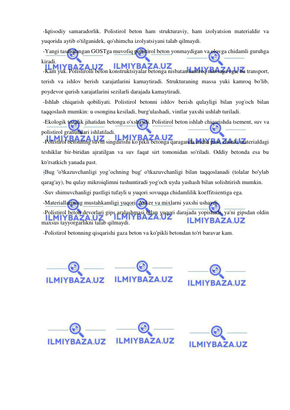  
 
 -Iqtisodiy samaradorlik. Polistirol beton ham strukturaviy, ham izolyatsion materialdir va 
yuqorida aytib o'tilganidek, qo'shimcha izolyatsiyani talab qilmaydi. 
 -Yangi tasdiqlangan GOSTga muvofiq polistirol beton yonmaydigan va olovga chidamli guruhga 
kiradi. 
 -Kam yuk. Polistirolli beton konstruktsiyalar betonga nisbatan kamroq massaga ega, bu transport, 
terish va ishlov berish xarajatlarini kamaytiradi. Strukturaning massa yuki kamroq bo'lib, 
poydevor qurish xarajatlarini sezilarli darajada kamaytiradi. 
 -Ishlab chiqarish qobiliyati. Polistirol betonni ishlov berish qulayligi bilan yog'och bilan 
taqqoslash mumkin: u osongina kesiladi, burg'ulashadi, vintlar yaxshi ushlab turiladi. 
 -Ekologik tozalik jihatidan betonga o'xshaydi. Polistirol beton ishlab chiqarishda tsement, suv va 
polistirol granulalari ishlatiladi. 
 -Polistirol betonning suvni singdirishi ko'pikli betonga qaraganda ancha past, chunki materialdagi 
teshiklar bir-biridan ajratilgan va suv faqat sirt tomonidan so'riladi. Oddiy betonda esa bu 
ko'rsatkich yanada past. 
 -Bug 'o'tkazuvchanligi yog’ochning bug' o'tkazuvchanligi bilan taqqoslanadi (tolalar bo'ylab 
qarag'ay), bu qulay mikroiqlimni tushuntiradi yog'och uyda yashash bilan solishtirish mumkin. 
 -Suv shimuvchanligi pastligi tufayli u yuqori sovuqqa chidamlilik koeffitsientiga ega. 
 -Materiallarining mustahkamligi yuqori .Anker va mixlarni yaxshi ushaydi.  
 -Polistirol beton devorlari gips aralashmasi bilan yuqori darajada yopishadi, ya'ni gipsdan oldin 
maxsus tayyorgarlikni talab qilmaydi. 
 -Polistirol betonning qisqarishi gaza beton va ko'pikli betondan to'rt baravar kam. 
 
