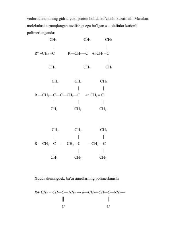 vodorod atomining gidrid yoki proton holida ko’chishi kuzatiladi. Masalan: 
molekulasi tarmoqlangan tuzilishga ega bo’lgan α - olefinlar kationli 
polimerlanganda:    
               CH3                           CH3 
     CH3 
                  |                                |                    | 
R+ +CH2 =C             R—CH2—C    +nCH2 =C 
                  | 
| 
| 
              CH3                            CH3               CH3  
 
 
CH3 
CH3 
                        CH3 
 
|                        |                         | 
R —CH2—C—C—CH2—C     +n CH2 = C 
                   | 
| 
| 
                CH3                          CH3 
               CH3 
 
 
 
CH3 
CH3 
                        CH3 
 
|                        |                         | 
R —CH2—C—       CH2—C       —CH2 —C 
                   | 
| 
| 
                CH3                          CH3 
               CH3 
 
 
Xuddi shuningdek, ba‘zi amidlarning polimerlanishi 
 
R+ CH2 = CH—C— NH2  → R—CH2—CH—C—NH2→ 
  
║                                           ║ 
  
O                                          O 
 
 
