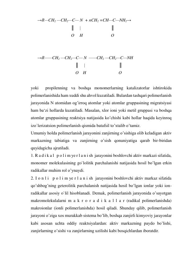 →R—CH2 —CH2—C— N  + nCH2 =CH—C—NH2→ 
  
    ║     |                           ║ 
  
    O     H                          O 
 
 
→R——CH2 —CH2—C— N  ——CH2 —CH2—C—NH 
  
        ║     |                              ║ 
  
        O    H                              O 
 
yoki  propilenning va boshqa monomerlarning katalizatorlar ishtirokida 
polimerlanishida ham xuddi shu ahvol kuzatiladi. Bulardan tashqari polimerlanish 
jarayonida N atomidan og’irroq atomlar yoki atomlar gruppasining migratsiyasi 
ham ba‘zi hollarda kuzatiladi. Masalan, xlor ioni yoki metil gruppasi va boshqa 
atomlar gruppasining reaktsiya natijasida ko’chishi kabi hollar haqida keyinroq 
izo`lerizatsion polimerlanish qismida batafsil to’xtalib o’tamiz. 
Umumiy holda polimerlanish jarayonini zanjirning o’sishiga olib keladigan aktiv 
markazning tabiatiga va zanjirning o’sish qonuniyatiga qarab bir-biridan 
quyidagicha ajratiladi. 
1. R a d i k a l   p o l i m ye r l a n i sh  jarayonini boshlovchi aktiv markazi sifatida, 
monomer molekulasining go`lolitik parchalanishi natijasida hosil bo’lgan erkin 
radikallar muhim rol o’ynaydi. 
2. I o n l i   p o l i m ye r l a n i sh  jarayonini boshlovchi aktiv markaz sifatida 
qo’shbog’ning geterolitik parchalanish natijasida hosil bo’lgan ionlar yoki ion-
radikallar asosiy o`lil hisoblanadi. Demak, polimerlanish jarayonida o’sayotgan 
makromolekulalarni m a k r o r a d i k a l l a r (radikal polimerlanishda) 
makroionlar (ionli polimerlanishda) hosil qiladi. Shunday qilib, polimerlanish 
jarayoni o’ziga xos murakkab sistema bo’lib, boshqa zanjirli kimyoviy jarayonlar 
kabi asosan uchta oddiy reaktsiyalardan: aktiv markazning paydo bo’lishi, 
zanjirlarning o’sishi va zanjirlarning uzilishi kabi bosqichlardan iboratdir. 
