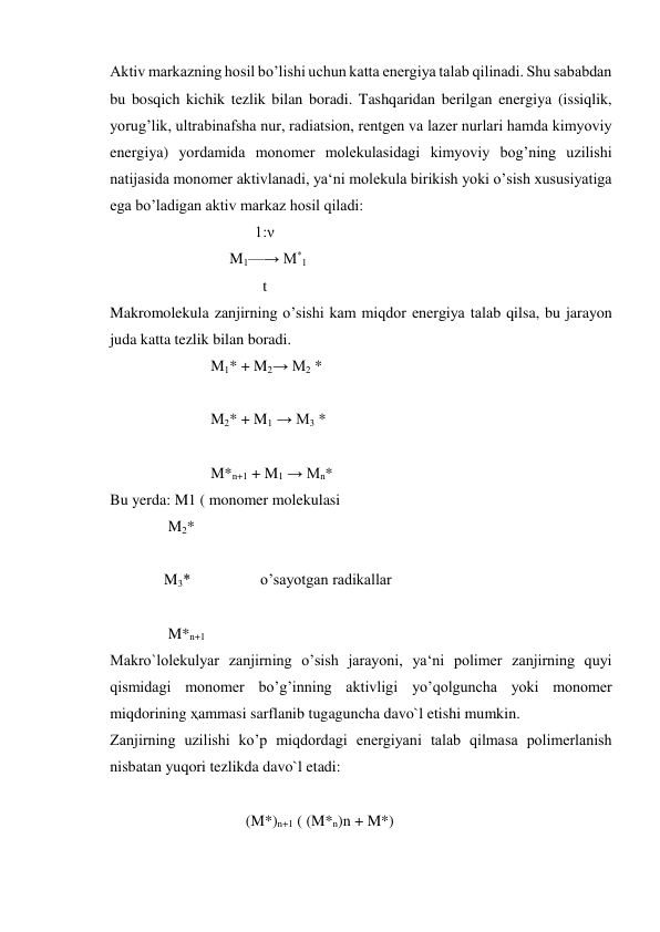 Aktiv markazning hosil bo’lishi uchun katta energiya talab qilinadi. Shu sababdan 
bu bosqich kichik tezlik bilan boradi. Tashqaridan berilgan energiya (issiqlik, 
yorug’lik, ultrabinafsha nur, radiatsion, rentgen va lazer nurlari hamda kimyoviy 
energiya) yordamida monomer molekulasidagi kimyoviy bog’ning uzilishi 
natijasida monomer aktivlanadi, ya‘ni molekula birikish yoki o’sish xususiyatiga 
ega bo’ladigan aktiv markaz hosil qiladi: 
 
1:ν 
 
M1—→ M*1 
 
t 
Makromolekula zanjirning o’sishi kam miqdor energiya talab qilsa, bu jarayon 
juda katta tezlik bilan boradi. 
                          M1* + M2→ M2 * 
 
                          M2* + M1 → M3 * 
                           
                          M*n+1 + M1 → Mn* 
Bu yerda: M1 ( monomer molekulasi    
               M2* 
          
              M3*                  o’sayotgan radikallar 
                                 
               M*n+1  
Makro`lolekulyar zanjirning o’sish jarayoni, ya‘ni polimer zanjirning quyi 
qismidagi monomer bo’g’inning aktivligi yo’qolguncha yoki monomer 
miqdorining ҳammasi sarflanib tugaguncha davo`l etishi mumkin. 
Zanjirning uzilishi ko’p miqdordagi energiyani talab qilmasa polimerlanish 
nisbatan yuqori tezlikda davo`l etadi: 
 
                                   (M*)n+1 ( (M*n)n + M*) 
 
