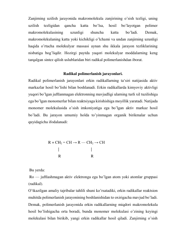 Zanjirning uzilish jarayonida makromolekula zanjirining o’sish tezligi, uning 
uzilish 
tezligidan 
qancha 
katta 
bo’lsa, 
hosil 
bo’layotgan 
polimer 
makromolekulasining 
uzunligi 
shuncha 
katta 
bo’ladi. 
Demak, 
makromolekulaning katta yoki kichikligi o’lchami va undan zanjirning uzunligi 
haqida o’rtacha molekulyar massasi aynan shu ikkala jarayon tezliklarining 
nisbatiga bog’liqdir. Hozirgi paytda yuqori molekulyar moddalarning keng 
tarqalgan sintez qilish uslublaridan biri radikal polimerlanishdan iborat. 
 
Radikal polimerlanish jarayonlari. 
Radikal polimerlanish jarayonlari erkin radikallarning ta‘siri natijasida aktiv 
markazlar hosil bo’lishi bilan boshlanadi. Erkin radikallarda kimyoviy aktivligi 
yuqori bo’lgan juftlanmagan elektronning mavjudligi ularning turli xil tuzilishiga 
ega bo’lgan monomerlar bilan reaktsiyaga kirishishiga moyillik yaratadi. Natijada 
monomer molekulasida o’sish imkoniyatiga ega bo’lgan aktiv markaz hosil 
bo’ladi. Bu jarayon umumiy holda to’yinmagan organik birikmalar uchun 
quyidagicha ifodalanadi: 
 
 
                    R + CH2 = CH → R — CH2 → CH 
                              |                                |  
                              R                              R 
 
 Bu yerda: 
 Ro — juftlashmagan aktiv elektronga ega bo’lgan atom yoki atomlar gruppasi 
(radikal). 
O’tkazilgan amaliy tajribalar tahlili shuni ko’rsatadiki, erkin radikallar reaktsion 
muhitda polimerlanish jarayonining boshlanishidan to oxirigacha mavjud bo’ladi. 
Demak, polimerlanish jarayonida erkin radikallarning miqdori makromolekula 
hosil bo’lishigacha orta boradi, bunda monomer molekulasi o’zining keyingi 
molekulasi bilan birikib, yangi erkin radikallar hosil qiladi. Zanjirning o’sish 
