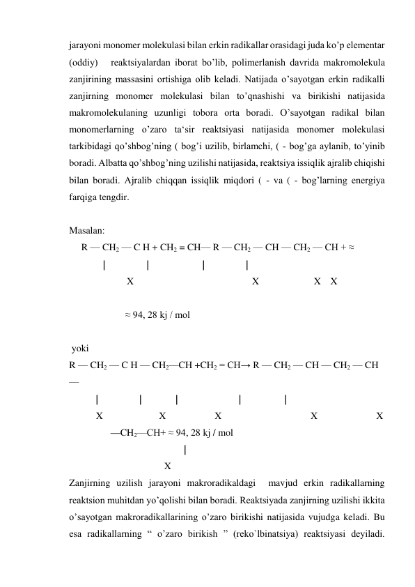 jarayoni monomer molekulasi bilan erkin radikallar orasidagi juda ko’p elementar 
(oddiy)   reaktsiyalardan iborat bo’lib, polimerlanish davrida makromolekula 
zanjirining massasini ortishiga olib keladi. Natijada o’sayotgan erkin radikalli 
zanjirning monomer molekulasi bilan to’qnashishi va birikishi natijasida 
makromolekulaning uzunligi tobora orta boradi. O’sayotgan radikal bilan 
monomerlarning o’zaro ta‘sir reaktsiyasi natijasida monomer molekulasi 
tarkibidagi qo’shbog’ning ( bog’i uzilib, birlamchi, ( - bog’ga aylanib, to’yinib 
boradi. Albatta qo’shbog’ning uzilishi natijasida, reaktsiya issiqlik ajralib chiqishi 
bilan boradi. Ajralib chiqqan issiqlik miqdori ( - va ( - bog’larning energiya 
farqiga tengdir. 
 
Masalan: 
     R — CH2 — C H + CH2 = CH— R — CH2 — CH — CH2 — CH + ≈ 
              |                 |                      |                 |                                           
   
X 
 
X 
 X X 
               
                       ≈ 94, 28 kj / mol 
 
 
 yoki 
R — CH2 — C H — CH2—CH +CH2 = CH→ R — CH2 — CH — CH2 — CH 
—  
           |                 |              |                         |                  |                         
           X                       X                    X 
                        X                        X 
                 —CH2—CH+ ≈ 94, 28 kj / mol 
 
 
| 
                                       X 
Zanjirning uzilish jarayoni makroradikaldagi  mavjud erkin radikallarning  
reaktsion muhitdan yo’qolishi bilan boradi. Reaktsiyada zanjirning uzilishi ikkita 
o’sayotgan makroradikallarining o’zaro birikishi natijasida vujudga keladi. Bu 
esa radikallarning “ o’zaro birikish ” (reko`lbinatsiya) reaktsiyasi deyiladi. 
