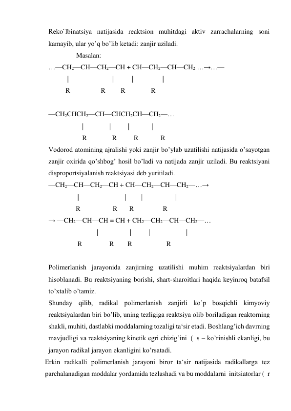 Reko`lbinatsiya natijasida reaktsion muhitdagi aktiv zarrachalarning soni 
kamayib, ular yo’q bo’lib ketadi: zanjir uziladi. 
 
 
Masalan: 
…—CH2—CH—CH2—CH + CH—CH2—CH—CH2 …→…— 
           | 
| 
| 
| 
          R                  R         R               R    
 
—CH2CHCH2—CH—CHCH2CH—CH2—… 
 
| 
| 
 |             | 
 
       R            R          R             R 
Vodorod atomining ajralishi yoki zanjir bo’ylab uzatilishi natijasida o’sayotgan 
zanjir oxirida qo’shbog’ hosil bo’ladi va natijada zanjir uziladi. Bu reaktsiyani 
disproportsiyalanish reaktsiyasi deb yuritiladi. 
—CH2—CH—CH2—CH + CH—CH2—CH—CH2—…→ 
                 | 
|  
|  
| 
                R                   R       R                 R  
→ —CH2—CH—CH = CH + CH2—CH2—CH—CH2—…  
 
|  
| 
| 
| 
                 R                R        R                    R   
 
Polimerlanish jarayonida zanjirning uzatilishi muhim reaktsiyalardan biri 
hisoblanadi. Bu reaktsiyaning borishi, shart-sharoitlari haqida keyinroq batafsil 
to’xtalib o’tamiz. 
Shunday qilib, radikal polimerlanish zanjirli ko’p bosqichli kimyoviy 
reaktsiyalardan biri bo’lib, uning tezligiga reaktsiya olib boriladigan reaktorning 
shakli, muhiti, dastlabki moddalarning tozaligi ta‘sir etadi. Boshlang’ich davrning 
mavjudligi va reaktsiyaning kinetik egri chizig’ini  (  s – ko’rinishli ekanligi, bu 
jarayon radikal jarayon ekanligini ko’rsatadi. 
Erkin radikalli polimerlanish jarayoni biror ta‘sir natijasida radikallarga tez 
parchalanadigan moddalar yordamida tezlashadi va bu moddalarni  initsiatorlar (  r 
