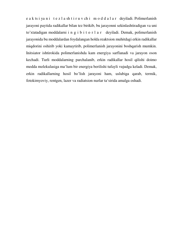 e a k ts i ya n i   t e z l a sh t i r u v ch i   m o d d a l a r   deyiladi. Polimerlanish 
jarayoni paytida radikallar bilan tez birikib, bu jarayonni sekinlashtiradigan va uni 
to’xtatadigan moddalarni i n g i b i t o r l a r   deyiladi. Demak, polimerlanish 
jarayonida bu moddalardan foydalangan holda reaktsion muhitdagi erkin radikallar 
miqdorini oshirib yoki kamaytirib, polimerlanish jarayonini boshqarish mumkin. 
Initsiator ishtirokida polimerlanishda kam energiya sarflanadi va jarayon oson 
kechadi. Turli moddalarning parchalanib, erkin radikallar hosil qilishi doimo 
modda molekulasiga ma‘lum bir energiya berilishi tufayli vujudga keladi. Demak, 
erkin radikallarning hosil bo’lish jarayoni ham, uslubiga qarab, termik, 
fotokimyoviy, rentgen, lazer va radiatsion nurlar ta‘sirida amalga oshadi. 
 
