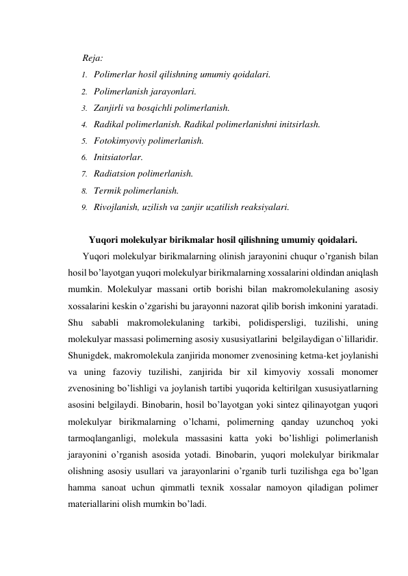  
Reja: 
1. Polimerlar hosil qilishning umumiy qoidalari. 
2. Polimerlanish jarayonlari. 
3. Zanjirli va bosqichli polimerlanish.  
4. Radikal polimerlanish. Radikal polimerlanishni initsirlash.  
5. Fotokimyoviy polimerlanish.  
6. Initsiatorlar.  
7. Radiatsion polimerlanish.  
8. Termik polimerlanish.  
9. Rivojlanish, uzilish va zanjir uzatilish reaksiyalari. 
 
Yuqori molekulyar birikmalar hosil qilishning umumiy qoidalari. 
Yuqori molekulyar birikmalarning olinish jarayonini chuqur o’rganish bilan 
hosil bo’layotgan yuqori molekulyar birikmalarning xossalarini oldindan aniqlash 
mumkin. Molekulyar massani ortib borishi bilan makromolekulaning asosiy 
xossalarini keskin o’zgarishi bu jarayonni nazorat qilib borish imkonini yaratadi. 
Shu sababli makromolekulaning tarkibi, polidispersligi, tuzilishi, uning 
molekulyar massasi polimerning asosiy xususiyatlarini  belgilaydigan o`lillaridir. 
Shunigdek, makromolekula zanjirida monomer zvenosining ketma-ket joylanishi 
va uning fazoviy tuzilishi, zanjirida bir xil kimyoviy xossali monomer 
zvenosining bo’lishligi va joylanish tartibi yuqorida keltirilgan xususiyatlarning 
asosini belgilaydi. Binobarin, hosil bo’layotgan yoki sintez qilinayotgan yuqori 
molekulyar birikmalarning o’lchami, polimerning qanday uzunchoq yoki 
tarmoqlanganligi, molekula massasini katta yoki bo’lishligi polimerlanish 
jarayonini o’rganish asosida yotadi. Binobarin, yuqori molekulyar birikmalar 
olishning asosiy usullari va jarayonlarini o’rganib turli tuzilishga ega bo’lgan 
hamma sanoat uchun qimmatli texnik xossalar namoyon qiladigan polimer 
materiallarini olish mumkin bo’ladi. 
