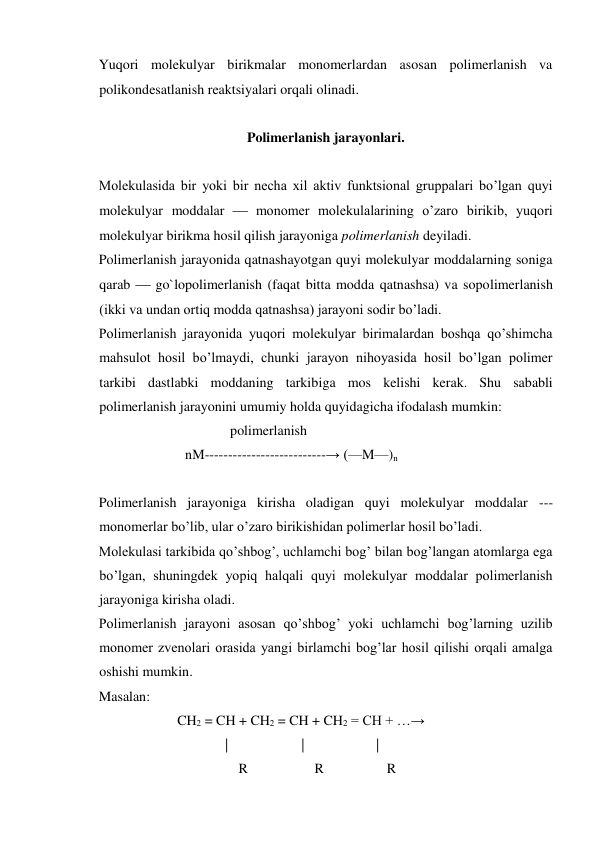 Yuqori molekulyar birikmalar monomerlardan asosan polimerlanish va 
polikondesatlanish reaktsiyalari orqali olinadi. 
 
Polimerlanish jarayonlari. 
 
Molekulasida bir yoki bir necha xil aktiv funktsional gruppalari bo’lgan quyi 
molekulyar moddalar  monomer molekulalarining o’zaro birikib, yuqori 
molekulyar birikma hosil qilish jarayoniga polimerlanish deyiladi. 
Polimerlanish jarayonida qatnashayotgan quyi molekulyar moddalarning soniga 
qarab  go`lopolimerlanish (faqat bitta modda qatnashsa) va sopolimerlanish 
(ikki va undan ortiq modda qatnashsa) jarayoni sodir bo’ladi. 
Polimerlanish jarayonida yuqori molekulyar birimalardan boshqa qo’shimcha 
mahsulot hosil bo’lmaydi, chunki jarayon nihoyasida hosil bo’lgan polimer 
tarkibi dastlabki moddaning tarkibiga mos kelishi kerak. Shu sababli 
polimerlanish jarayonini umumiy holda quyidagicha ifodalash mumkin: 
  
polimerlanish 
  
nM--------------------------→ (—M—)n 
 
Polimerlanish jarayoniga kirisha oladigan quyi molekulyar moddalar --- 
monomerlar bo’lib, ular o’zaro birikishidan polimerlar hosil bo’ladi. 
Molekulasi tarkibida qo’shbog’, uchlamchi bog’ bilan bog’langan atomlarga ega 
bo’lgan, shuningdek yopiq halqali quyi molekulyar moddalar polimerlanish 
jarayoniga kirisha oladi. 
Polimerlanish jarayoni asosan qo’shbog’ yoki uchlamchi bog’larning uzilib 
monomer zvenolari orasida yangi birlamchi bog’lar hosil qilishi orqali amalga 
oshishi mumkin. 
Masalan: 
  
CH2 = CH + CH2 = CH + CH2 = CH + …→ 
  
|                     | 
| 
                                        R                   R                  R 
