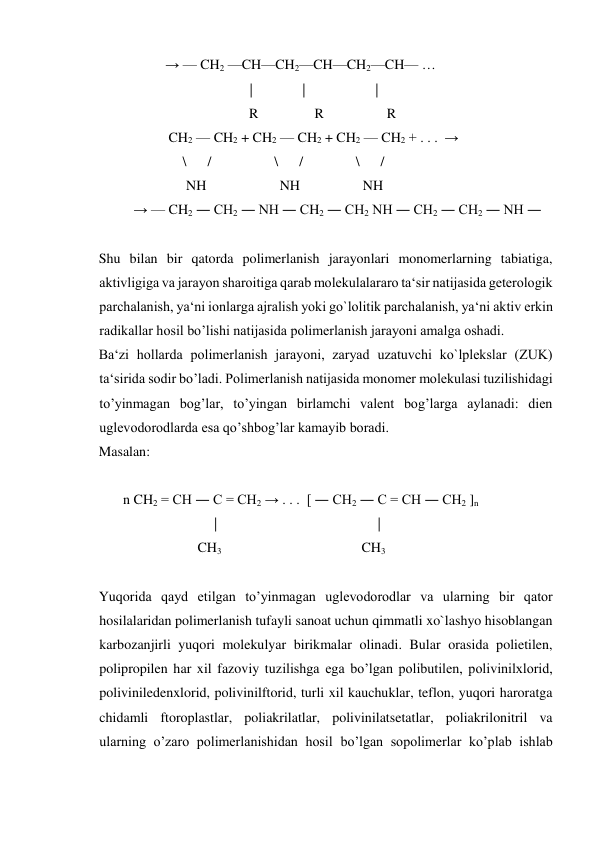                    → — CH2 —CH—CH2—CH—CH2—CH— … 
                                            |            |                    |   
                                           R                R                  R 
                    CH2 — CH2 + CH2 — CH2 + CH2 — CH2 + . . .  →  
                        \      /                  \      /               \      /      
                         NH                     NH                  NH 
          → — CH2 ― CH2 ― NH ― CH2 ― CH2 NH ― CH2 ― CH2 ― NH ― 
 
Shu bilan bir qatorda polimerlanish jarayonlari monomerlarning tabiatiga, 
aktivligiga va jarayon sharoitiga qarab molekulalararo ta‘sir natijasida geterologik 
parchalanish, ya‘ni ionlarga ajralish yoki go`lolitik parchalanish, ya‘ni aktiv erkin 
radikallar hosil bo’lishi natijasida polimerlanish jarayoni amalga oshadi. 
Ba‘zi hollarda polimerlanish jarayoni, zaryad uzatuvchi ko`lplekslar (ZUK) 
ta‘sirida sodir bo’ladi. Polimerlanish natijasida monomer molekulasi tuzilishidagi 
to’yinmagan bog’lar, to’yingan birlamchi valent bog’larga aylanadi: dien 
uglevodorodlarda esa qo’shbog’lar kamayib boradi. 
Masalan: 
  
       n CH2 = CH ― C = CH2 → . . .  [ ― CH2 ― C = CH ― CH2 ]n 
                                 |                                              | 
                      CH3                                        CH3 
 
Yuqorida qayd etilgan to’yinmagan uglevodorodlar va ularning bir qator 
hosilalaridan polimerlanish tufayli sanoat uchun qimmatli xo`lashyo hisoblangan 
karbozanjirli yuqori molekulyar birikmalar olinadi. Bular orasida polietilen, 
polipropilen har xil fazoviy tuzilishga ega bo’lgan polibutilen, polivinilxlorid, 
poliviniledenxlorid, polivinilftorid, turli xil kauchuklar, teflon, yuqori haroratga 
chidamli ftoroplastlar, poliakrilatlar, polivinilatsetatlar, poliakrilonitril va 
ularning o’zaro polimerlanishidan hosil bo’lgan sopolimerlar ko’plab ishlab 
