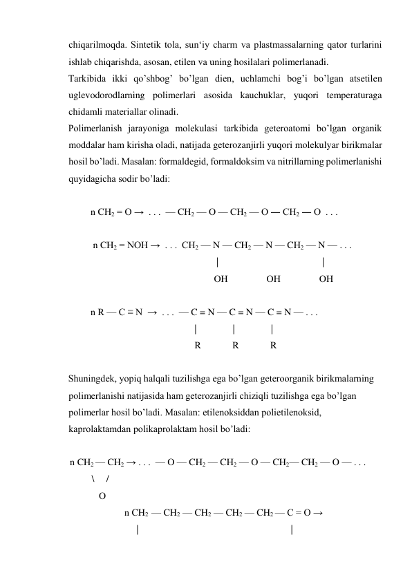 chiqarilmoqda. Sintetik tola, sun‘iy charm va plastmassalarning qator turlarini 
ishlab chiqarishda, asosan, etilen va uning hosilalari polimerlanadi. 
Tarkibida ikki qo’shbog’ bo’lgan dien, uchlamchi bog’i bo’lgan atsetilen 
uglevodorodlarning polimerlari asosida kauchuklar, yuqori temperaturaga 
chidamli materiallar olinadi. 
Polimerlanish jarayoniga molekulasi tarkibida geteroatomi bo’lgan organik 
moddalar ham kirisha oladi, natijada geterozanjirli yuqori molekulyar birikmalar 
hosil bo’ladi. Masalan: formaldegid, formaldoksim va nitrillarning polimerlanishi 
quyidagicha sodir bo’ladi: 
 
   n CH2 = O →  . . .  — CH2 — O — CH2 — O ― CH2 ― O  . . .  
 
    n CH2 = NOH →  . . .  CH2 — N — CH2 — N — CH2 — N — . . .  
                                                       |                                           | 
                                                      OH                OH                OH      
 
   n R — C ≡ N  →  . . .  — C = N — C = N — C = N — . . .  
                                              |               |               | 
                                              R             R             R 
 
Shuningdek, yopiq halqali tuzilishga ega bo’lgan geteroorganik birikmalarning 
polimerlanishi natijasida ham geterozanjirli chiziqli tuzilishga ega bo’lgan 
polimerlar hosil bo’ladi. Masalan: etilenoksiddan polietilenoksid, 
kaprolaktamdan polikaprolaktam hosil bo’ladi: 
 
  n CH2 — CH2 → . . .  — O — CH2 — CH2 — O — CH2— CH2 — O — . . .  
           \     / 
              O 
                 n CH2  — CH2 — CH2 — CH2 — CH2 — C = O → 
                      |                                                               | 
