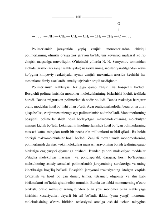                       ——————  NH ————————  
                                                                                             O 
                                                                                              ‖ 
→ . . .   — NH — CH2 — CH2 — CH2 — CH2 — CH2 — C — . . .  
 
Polimerlanish 
jarayonida 
yopiq 
zanjirli 
monomerlardan 
chiziqli 
polimerlarning olinishi o’ziga xos jarayon bo’lib, uni keyinroq mufassal ko’rib 
chiqish maqsadga muvofiqdir. O’ttizinchi yillarda N. N. Semyonov tomonidan 
alohida jarayonlar (zanjir reaktsiyalar) nazariyasining asoslari yaratilgandan keyin 
ko’pgina kimyoviy reaktsiyalar aynan zanjirli mexanizm asosida kechishi har 
tomonlama ilmiy asoslanib, amaliy tajribalar orqali tasdiqlandi. 
Polimerlanish reaktsiyasi tezligiga qarab zanjirli va bosqichli bo’ladi. 
Bosqichli polimerlanishda monomer molekulalarining birlashishi kichik tezlikda 
boradi. Bunda migratsion polimerlanish sodir bo’ladi. Bunda reaktsiya barqaror 
oraliq moddalar hosil bo’lishi bilan o’tadi. Agar oraliq mahsulotlar beqaror va umri 
qisqa bo’lsa, zanjir mexanizmga ega polimerlanish sodir bo’ladi. Monomerlarning 
bosqichli polimerlanishida hosil bo’layotgan makromolekulaning molekulyar 
massasi kichik bo’ladi. Lekin zanjirli polimerlanishda hosil bo’lgan polimerlarning 
massasi katta, mingdan tortib bir necha o’n millionlarni tashkil qiladi. Bu holda 
chiziqli makromolekulalar hosil bo’ladi. Zanjirli mexanizmda monomerlarning 
polimerlanish darajasi yoki molekulyar massasi jarayonning borish tezligiga qarab 
birdaniga eng yuqori qiymatiga erishadi. Bundan yuqori molekulyar moddalar 
o’rtacha molekulyar massasi  va polidisperslik darajasi, hosil bo’layotgan 
mahsulotning asosiy xossalari polimerlanish jarayonining xarakteriga va uning 
kinetikasiga bog’liq bo’ladi. Bosqichli jarayonni reaktsiyaning istalgan vaqtida 
to’xtatish va hosil bo’lgan dimer, trimer, tetramer, oligomer va shu kabi 
birikmalarni sof holda ajratib olish mumkin. Bunda dastlabki monomerning o’zaro 
birikish, oraliq mahsulotlarning bir-biri bilan yoki monomer bilan reaktsiyaga 
kirishish xususiyatlari deyarli bir xil bo’ladi, ikkita (yana yangi) monomer 
molekulasining o’zaro birikish reaktsiyasi amalga oshishi uchun talaygina 
