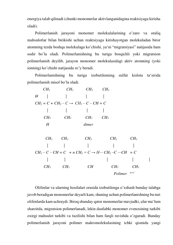 energiya talab qilinadi (chunki monomerlar aktivlanganidagina reaktsiyaga kirisha 
oladi). 
Polimerlanish jarayoni monomer molekulalarining o’zaro va oraliq 
mahsulotlar bilan birikishi uchun reaktsiyaga kirishayotgan molekuladan biror 
atomning tezda boshqa molekulaga ko’chishi, ya‘ni “migratsiyasi” natijasida ham 
sodir bo’la oladi. Polimerlanishning bu turiga bosqichli yoki migratsion 
polimerlanish deyilib, jarayon monomer molekulasidagi aktiv atomning (yoki 
ionning) ko’chishi natijasida ro’y beradi. 
Polimerlanishning bu turiga izobutilenning sulfat kislota ta‘sirida 
polimerlanish misol bo’la oladi.   
        CH3 
           CH3 
               CH3          CH3 
Θ         | 
| 
|                | 
CH2 = C + CH2 – C →  CH3 – C – CH = C 
            | 
| 
| 
 
| 
         CH3 
       CH3               CH3 
     CH3 
           H                                  dimer 
 
           CH3 
    CH3 
         CH3 
            CH3  
     CH3 
            | 
|  
| 
| 
| 
CH3 – C – CH = C   + n CH2 = C → H— CH2 –C —CH   = C 
            |                | 
                   |                        |  
 | 
         CH3            CH3                     CH                         CH3 
     CH3 
 
        Polimer   n+1 
 
Olifenlar va ularning hosilalari orasida izobutilenga o’xshash bunday talabga 
javob beradigan monomerlar deyarli kam, shuning uchun polimerlanishning bu turi 
olifenlarda kam uchraydi. Biroq shunday qator monomerlar mavjudki, ular ma‘lum 
sharoitda, migratsion polimerlanadi, lekin dastlabki monomer zvenosining tarkibi 
oxirgi mahsulot tarkibi va tuzilishi bilan ham farqli ravishda o’zgaradi. Bunday 
polimerlanish jarayoni polimer makromolekulasining ichki qismida yangi 
