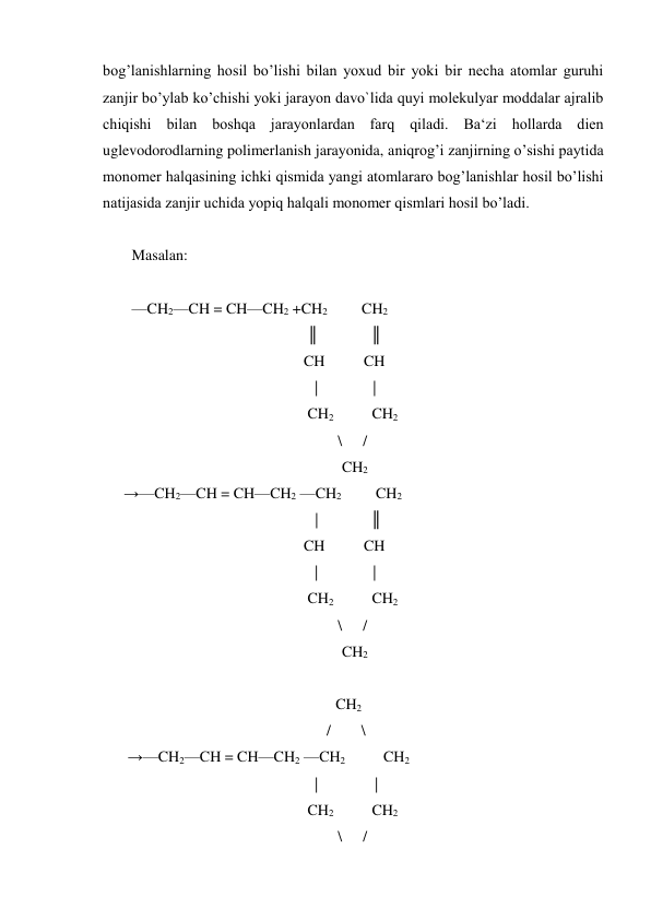 bog’lanishlarning hosil bo’lishi bilan yoxud bir yoki bir necha atomlar guruhi 
zanjir bo’ylab ko’chishi yoki jarayon davo`lida quyi molekulyar moddalar ajralib 
chiqishi bilan boshqa jarayonlardan farq qiladi. Ba‘zi hollarda dien 
uglevodorodlarning polimerlanish jarayonida, aniqrog’i zanjirning o’sishi paytida 
monomer halqasining ichki qismida yangi atomlararo bog’lanishlar hosil bo’lishi 
natijasida zanjir uchida yopiq halqali monomer qismlari hosil bo’ladi. 
 
Masalan: 
 
—CH2—CH = CH—CH2 +CH2         CH2 
                                              ║ 
      ║ 
                                             CH  
CH 
 
| 
     | 
                                              CH2          CH2  
 
\ 
/ 
                                                       CH2 
    →—CH2—CH = CH—CH2 —CH2         CH2 
                                                | 
      ║ 
                                             CH  
CH 
 
| 
     | 
                                              CH2          CH2  
 
\ 
/ 
                                                       CH2 
 
 
  CH2 
                                                   /        \ 
     →—CH2—CH = CH—CH2 —CH2          CH2 
                                             | 
      | 
                                              CH2          CH2  
 
\ 
/ 
