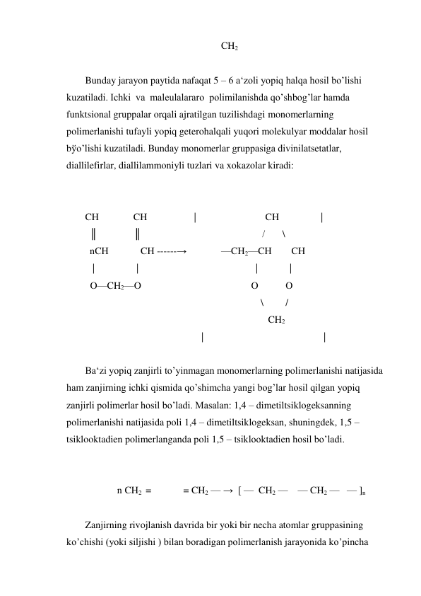                                                        CH2 
 
Bunday jarayon paytida nafaqat 5 – 6 a‘zoli yopiq halqa hosil bo’lishi 
kuzatiladi. Ichki  va  maleulalararo  polimilanishda qo’shbog’lar hamda 
funktsional gruppalar orqali ajratilgan tuzilishdagi monomerlarning 
polimerlanishi tufayli yopiq geterohalqali yuqori molekulyar moddalar hosil 
bўo’lishi kuzatiladi. Bunday monomerlar gruppasiga divinilatsetatlar, 
diallilefirlar, diallilammoniyli tuzlari va xokazolar kiradi: 
 
 
CH              CH                   |                            CH 
| 
  ║               ║                                                 /       \  
        nCH             CH ------→              —CH2—CH        CH 
   |                 | 
|  
| 
  O—CH2—O 
                       O           O 
 
                                                                       \         / 
                                                                          CH2 
 
| 
| 
 
Ba‘zi yopiq zanjirli to’yinmagan monomerlarning polimerlanishi natijasida 
ham zanjirning ichki qismida qo’shimcha yangi bog’lar hosil qilgan yopiq 
zanjirli polimerlar hosil bo’ladi. Masalan: 1,4 – dimetiltsiklogeksanning 
polimerlanishi natijasida poli 1,4 – dimetiltsiklogeksan, shuningdek, 1,5 – 
tsiklooktadien polimerlanganda poli 1,5 – tsiklooktadien hosil bo’ladi. 
 
                             
             n CH2  =             = CH2 — →  [ —  CH2 —    — CH2 —   — ]n   
                             
Zanjirning rivojlanish davrida bir yoki bir necha atomlar gruppasining 
ko’chishi (yoki siljishi ) bilan boradigan polimerlanish jarayonida ko’pincha 
