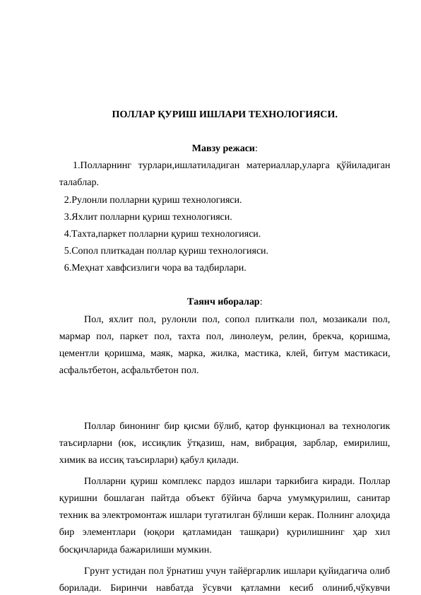 ПОЛЛАР ҚУРИШ ИШЛАРИ ТЕХНОЛОГИЯСИ.
Мавзу режаси:
  1.Полларнинг  турлари,ишлатиладиган  материаллар,уларга  қўйиладиган
талаблар.
  2.Рулонли полларни қуриш технологияси.
  3.Яхлит полларни қуриш технологияси.
  4.Тахта,паркет полларни қуриш технологияси.
  5.Сопол плиткадан поллар қуриш технологияси.
  6.Меҳнат хавфсизлиги чора ва тадбирлари.
Таянч иборалар:
  
Пол, яхлит пол, рулонли пол, сопол плиткали пол, мозаикали пол,
мармар  пол,  паркет  пол,  тахта  пол,  линолеум,  релин,  брекча,  қоришма,
цементли қоришма, маяк, марка, жилка, мастика, клей, битум мастикаси,
асфальтбетон, асфальтбетон пол.
Поллар бинонинг бир қисми бўлиб, қатор функционал ва технологик
таъсирларни  (юк,  иссиқлик  ўтқазиш,  нам,  вибрация,  зарблар,  емирилиш,
химик ва иссиқ таъсирлари) қабул қилади.
Полларни қуриш комплекс пардоз ишлари таркибига киради. Поллар
қуришни  бошлаган  пайтда  объект  бўйича  барча  умумқурилиш,  санитар
техник ва электромонтаж ишлари тугатилган бўлиши керак. Полнинг алоҳида
бир  элементлари  (юқори  қатламидан  ташқари)  қурилишнинг  ҳар  хил
босқичларида бажарилиши мумкин.
Грунт устидан пол ўрнатиш учун тайёргарлик ишлари қуйидагича олиб
борилади.  Биринчи  навбатда  ўсувчи  қатламни  кесиб  олиниб,чўкувчи
