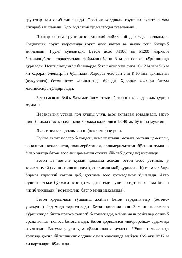 грунтлар ҳам  олиб ташланади. Органик қолдиқли грунт ва ахлатлар ҳам
чиқариб ташланади. Қор, музлаган грунтлардан тозаланади.
Поллар остига  грунт асос  тушилиб лойиҳавий даражада  зичланади.
Сиқилувчи  грунт  шароитида  грунт  асос  шағал  ва  чақиқ  тош  ботириб
зичланади.  Грунт  сувланади.  Бетон  асос  М100  ва  М200  маркали
бетондан,бетон  тарқатгичдан  фойдаланиб,эни 8 м  ли  полоса  кўринишида
қурилади. Иситилмайдиган биноларда бетон асос узунлиги 10-12 м эни 5-6 м
ли ҳарорат блокларига бўлинади. Ҳарорат чоклари эни 8-10 мм, қалинлиги
(чуқурлиги)  бетон  асос  қалинлигида  бўлади.  Ҳарорат  чоклари  битум
мастикасида тўлдирилади.
Бетон асосни 3х6 м ўлчамли йиғма темир бетон плиталардан ҳам қуриш
мумкин.
Перекрытия устида пол қуриш учун, асос ахлатдан тозаланади, зарур
нишабликда стяжка қилинади. Стяжка қалинлиги 15-40 мм бўлиши мумкин.
Яхлит поллар қопламасини (покрытия) қуриш.
Қуйма яхлит поллар бетондан, цемент қумли, мозаик, металл цементли,
асфальтли, ксилолитли, полимербетонли, полимерцементли бўлиши мумкин.
Улар одатда бетон асос ёки цементли стяжка бўйлаб (устидан) қурилади.
Бетон  ва  цемент  қумли  қоплама  асосан  бетон  асос  устидан,  у
текисланмай (яхши ёпишсин учун), силликланмай, қурилади. Қатламлар бир-
бирига  киришиб  кетсин  деб,  қоплама  асос  қотмасданок  тўшалади.  Агар
бунинг иложи бўлмаса асос қотмасдан олдин унинг сиртига кельма билан
чизиб чиқилади ( нотекислик  барпо этиш мақсадида).
Бетон  қоришмаси  тўшалиш  жойига  бетон  тарқатгичлар  (бетоно-
укладчик)  ёрдамида  таркатилади.  Бетон  қоплама  эни  2  м  ли  полосалар
кўринишида битта полоса ташлаб бетонланади, кейин маяк рейкалар олиниб
орада қолган полоса бетонланади. Бетон қоришмаси «виброрейка» ёрдамида
зичланади.  Вакуум  усули  ҳам  қўлланилиши  мумкин.  Чўкиш  натижасида
ёриқлар ҳосил бўлишининг олдини олиш мақсадида майдон 6х9 еки 9х12 м
ли карталарга бўлинади.
