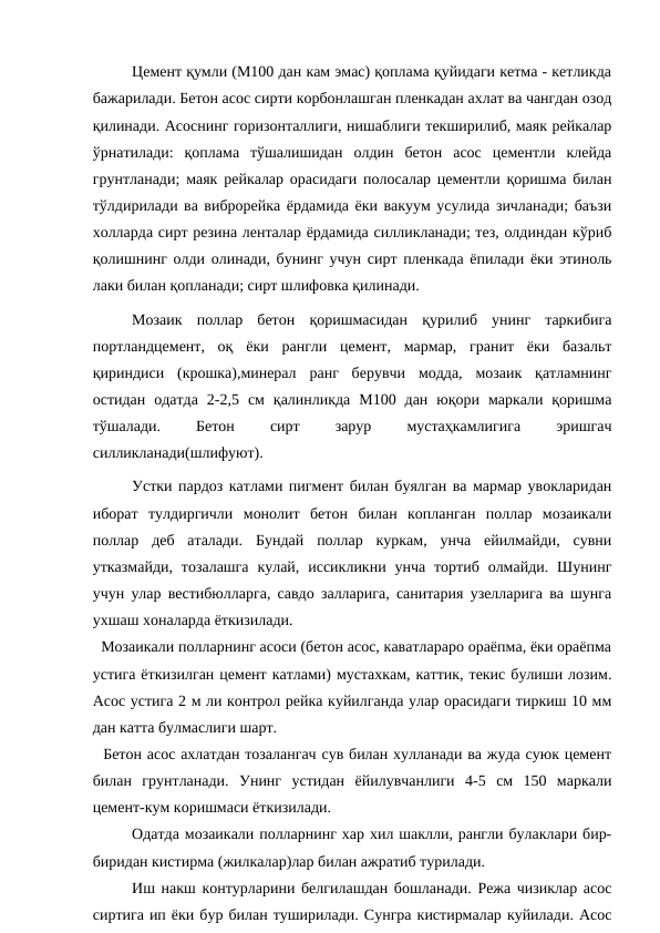 Цемент қумли (М100 дан кам эмас) қоплама қуйидаги кетма - кетликда
бажарилади. Бетон асос сирти корбонлашган пленкадан ахлат ва чангдан озод
қилинади. Асоснинг горизонталлиги, нишаблиги текширилиб, маяк рейкалар
ўрнатилади:  қоплама  тўшалишидан  олдин  бетон  асос  цементли  клейда
грунтланади; маяк рейкалар орасидаги полосалар цементли қоришма билан
тўлдирилади ва виброрейка ёрдамида ёки вакуум усулида зичланади; баъзи
холларда сирт резина ленталар ёрдамида силликланади; тез, олдиндан кўриб
қолишнинг олди олинади, бунинг учун сирт пленкада ёпилади ёки этиноль
лаки билан қопланади; сирт шлифовка қилинади.
Мозаик  поллар  бетон  қоришмасидан  қурилиб  унинг  таркибига
портландцемент,  оқ  ёки  рангли  цемент,  мармар,  гранит  ёки  базальт
қириндиси  (крошка),минерал  ранг  берувчи  модда,  мозаик  қатламнинг
остидан  одатда  2-2,5  см  қалинликда  М100  дан  юқори  маркали  қоришма
тўшалади.
 
Бетон
 
сирт
 
зарур
 
мустаҳкамлигига
 
эришгач
силликланади(шлифуют).
Устки пардоз катлами пигмент билан буялган ва мармар увокларидан
иборат  тулдиргичли  монолит  бетон  билан  копланган  поллар  мозаикали
поллар  деб  аталади.  Бундай  поллар  куркам,  унча  ейилмайди,  сувни
утказмайди,  тозалашга  кулай,  иссикликни унча  тортиб  олмайди.  Шунинг
учун улар вестибюлларга, савдо залларига, санитария узелларига ва шунга
ухшаш хоналарда ёткизилади.
  Мозаикали полларнинг асоси (бетон асос, каватлараро ораёпма, ёки ораёпма
устига ёткизилган цемент катлами) мустахкам, каттик, текис булиши лозим.
Асос устига 2 м ли контрол рейка куйилганда улар орасидаги тиркиш 10 мм
дан катта булмаслиги шарт.
  Бетон асос ахлатдан тозалангач сув билан хулланади ва жуда суюк цемент
билан  грунтланади.  Унинг  устидан  ёйилувчанлиги  4-5  см  150  маркали
цемент-кум коришмаси ёткизилади.
Одатда мозаикали полларнинг хар хил шаклли, рангли булаклари бир-
биридан кистирма (жилкалар)лар билан ажратиб турилади.
Иш накш контурларини белгилашдан бошланади. Режа чизиклар асос
сиртига ип ёки бур билан туширилади. Сунгра кистирмалар куйилади. Асос
