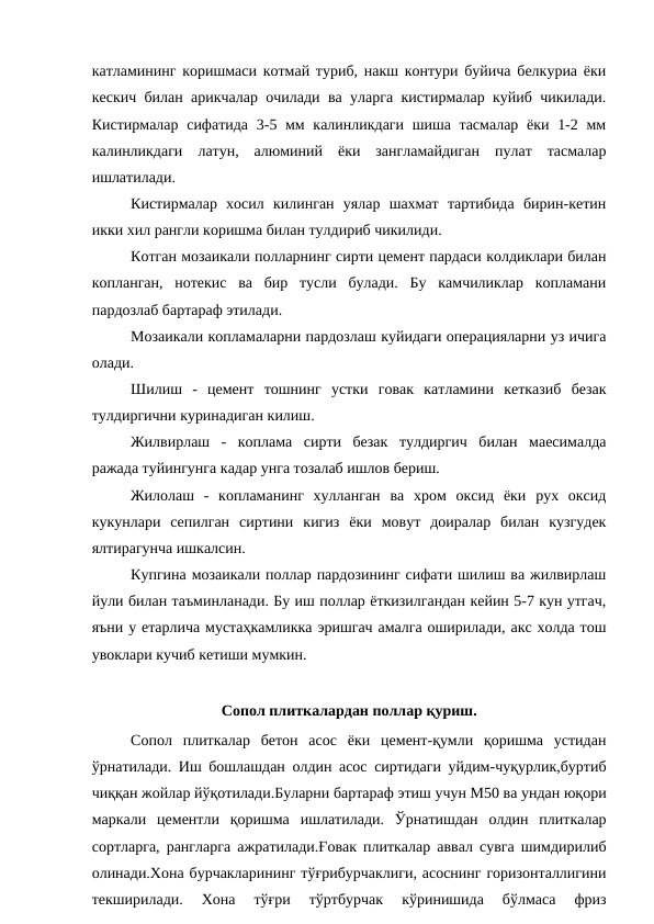 катламининг коришмаси котмай туриб, накш контури буйича белкуриа ёки
кескич билан арикчалар очилади ва уларга кистирмалар куйиб чикилади.
Кистирмалар сифатида  3-5 мм калинликдаги шиша тасмалар ёки 1-2 мм
калинликдаги  латун,  алюминий  ёки  зангламайдиган  пулат  тасмалар
ишлатилади. 
Кистирмалар  хосил  килинган  уялар  шахмат  тартибида  бирин-кетин
икки хил рангли коришма билан тулдириб чикилиди.
Котган мозаикали полларнинг сирти цемент пардаси колдиклари билан
копланган,  нотекис  ва  бир  тусли  булади.  Бу  камчиликлар  копламани
пардозлаб бартараф этилади.
Мозаикали копламаларни пардозлаш куйидаги операцияларни уз ичига
олади.
Шилиш  -  цемент  тошнинг  устки  говак  катламини  кетказиб  безак
тулдиргични куринадиган килиш. 
Жилвирлаш  -  коплама  сирти  безак  тулдиргич  билан  маесималда
ражада туйингунга кадар унга тозалаб ишлов бериш.
Жилолаш  -  копламанинг  хулланган  ва  хром  оксид  ёки  рух  оксид
кукунлари  сепилган  сиртини  кигиз  ёки  мовут  доиралар  билан  кузгудек
ялтирагунча ишкалсин.
Купгина мозаикали поллар пардозининг сифати шилиш ва жилвирлаш
йули билан таъминланади. Бу иш поллар ёткизилгандан кейин 5-7 кун утгач,
яъни у етарлича мустаҳкамликка эришгач амалга оширилади, акс холда тош
увоклари кучиб кетиши мумкин. 
Сопол плиткалардан поллар қуриш.
Сопол  плиткалар  бетон  асос  ёки  цемент-қумли  қоришма  устидан
ўрнатилади. Иш бошлашдан олдин асос сиртидаги уйдим-чуқурлик,буртиб
чиққан жойлар йўқотилади.Буларни бартараф этиш учун М50 ва ундан юқори
маркали  цементли  қоришма  ишлатилади.  Ўрнатишдан  олдин  плиткалар
сортларга, рангларга ажратилади.Ғовак плиткалар аввал сувга шимдирилиб
олинади.Хона бурчакларининг тўғрибурчаклиги, асоснинг горизонталлигини
текширилади.  Хона  тўғри  тўртбурчак  кўринишида  бўлмаса  фриз
