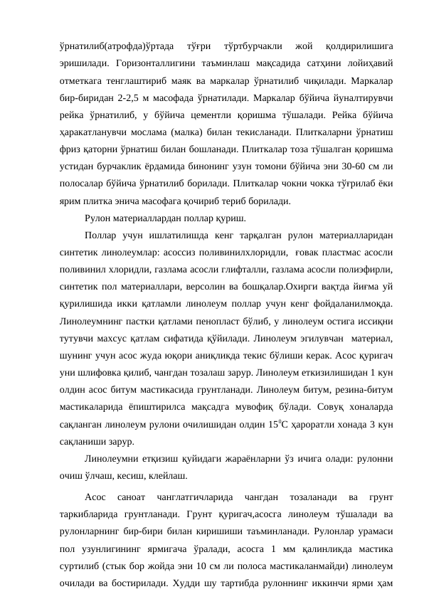 ўрнатилиб(атрофда)ўртада  тўғри  тўртбурчакли  жой  қолдирилишига
эришилади.  Горизонталлигини  таъминлаш  мақсадида  сатҳини  лойиҳавий
отметкага тенглаштириб маяк ва маркалар ўрнатилиб чиқилади. Маркалар
бир-биридан 2-2,5 м масофада ўрнатилади. Маркалар бўйича йуналтирувчи
рейка  ўрнатилиб,  у  бўйича  цементли  қоришма  тўшалади.  Рейка  бўйича
ҳаракатланувчи мослама (малка) билан текисланади. Плиткаларни ўрнатиш
фриз қаторни ўрнатиш билан бошланади. Плиткалар тоза тўшалган қоришма
устидан бурчаклик ёрдамида бинонинг узун томони бўйича эни 30-60 см ли
полосалар бўйича ўрнатилиб борилади. Плиткалар чокни чокка тўғрилаб ёки
ярим плитка энича масофага қочириб териб борилади.
Рулон материаллардан поллар қуриш.
Поллар  учун  ишлатилишда  кенг  тарқалган  рулон  материалларидан
синтетик линолеумлар: асоссиз поливинилхлоридли,  ғовак пластмас асосли
поливинил хлоридли, газлама асосли глифталли, газлама асосли полиэфирли,
синтетик пол материаллари, версолин ва бошқалар.Охирги вақтда йиғма уй
қурилишида икки қатламли линолеум поллар учун кенг фойдаланилмоқда.
Линолеумнинг пастки қатлами пенопласт бўлиб, у линолеум остига иссиқни
тутувчи махсус қатлам сифатида қўйилади. Линолеум эгилувчан  материал,
шунинг учун асос жуда юқори аниқликда текис бўлиши керак. Асос қуригач
уни шлифовка қилиб, чангдан тозалаш зарур. Линолеум еткизилишидан 1 кун
олдин асос битум мастикасида грунтланади. Линолеум битум, резина-битум
мастикаларида  ёпиштирилса  мақсадга  мувофиқ  бўлади.  Совуқ  хоналарда
сақланган линолеум рулони очилишидан олдин 150С ҳароратли хонада 3 кун
сақланиши зарур.
Линолеумни етқизиш қуйидаги жараёнларни ўз ичига олади: рулонни
очиш ўлчаш, кесиш, клейлаш.
Асос  саноат  чанглатгичларида  чангдан  тозаланади  ва  грунт
таркибларида  грунтланади.  Грунт  қуригач,асосга  линолеум  тўшалади  ва
рулонларнинг бир-бири билан киришиши таъминланади. Рулонлар урамаси
пол  узунлигининг  ярмигача  ўралади,  асосга  1  мм  қалинликда  мастика
суртилиб (стык бор жойда эни 10 см ли полоса мастикаланмайди) линолеум
очилади ва бостирилади. Худди шу тартибда рулоннинг иккинчи ярми ҳам
