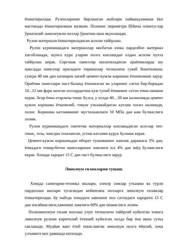 ёпиштирилади.  Рулонларнинг  бирлашган  жойлари  пайвандланиши  ёки
мастикада ёпиштирилиши мумкин. Полнинг периметри бўйича плинтуслар
ўрнатилиб линолеумли поллар ўрнатиш иши якунланади.
  Рулон материали ёпиштириладиган асосни тайёрлаш.
  Рулон  куринишидаги  материаллар  нисбатан  юпка  пардозбоп  материал
хисобланади,  шунга  кура  уларни  полга  коплашдан  олдин  асосни  пухта
тайёрлаш  керак.  Серговак  панеллар  ишлатиладиган  ораёпмаларда  шу
максадда  панеллар  орасидаги  тиркишлар  тегишлича  суваб  бекитилиши,
сунгра 40 мм дан калинрок килиб цемент-кумли коришма ёткизилиши зарур.
Ораёпма панеллари паст-баланд ёткизилган ва уларнинг сатхи бир-биридан
10...12 мм фарк килган холлардагина кум тупиб ёпманинг сатхи текисланиши
керак. Агар ёпма етарлича текис булса, у холда 40....50 мм калинликда цемент
кумли коришма ёткизилиб, товуш утказмайдиган катлам хосил килинади,
холос. Коришма катламининг мустахкамлиги 10 МПа дан кам булмаслиги
лозим.
  Рулон  куринишидаги  синтетик  материаллар  копланадиган  асослар  теп-
текис, тоза, чангдан тозаланган, устни катлами курук булиши керак.
  Цемент-кумли коришмадан иборат тушаманинг намлик даражаси 5% дан,
ёпмадаги темир-бетон панелларнинг намлиги эса 4% дан зиёд булмаслиги
керак. Хонада харорат 15 С дан паст булмаслиги зарур.
Линолеум гиламларни тушаш.
  Хонада  санитария-техника  ишлари,  электр  симлар  утказиш  ва  турли
пардозлаш  ишлари  тугагандан  кейингина  полларга  линолеум  гиламлар
ёпиштирилади. Бу пайтда хонадаги хавонинг пол сатхидаги харорати 15 С
дан пасаймаслиги,хавонинг намлиги 60% дан ошмаслиги лозим.
  Полилинолеум гилам коплаш учун тегишлича тайёрлаб куйилган хонага
линолеум рулони киритилиб ёткизиб куйилган холда бир ёки икки сутка
сакланади.  Муайан  вакт  ётиб  текисланган  линолеум  полга  ёйилиб,  хона
улчамига мос равишда кесилади.
