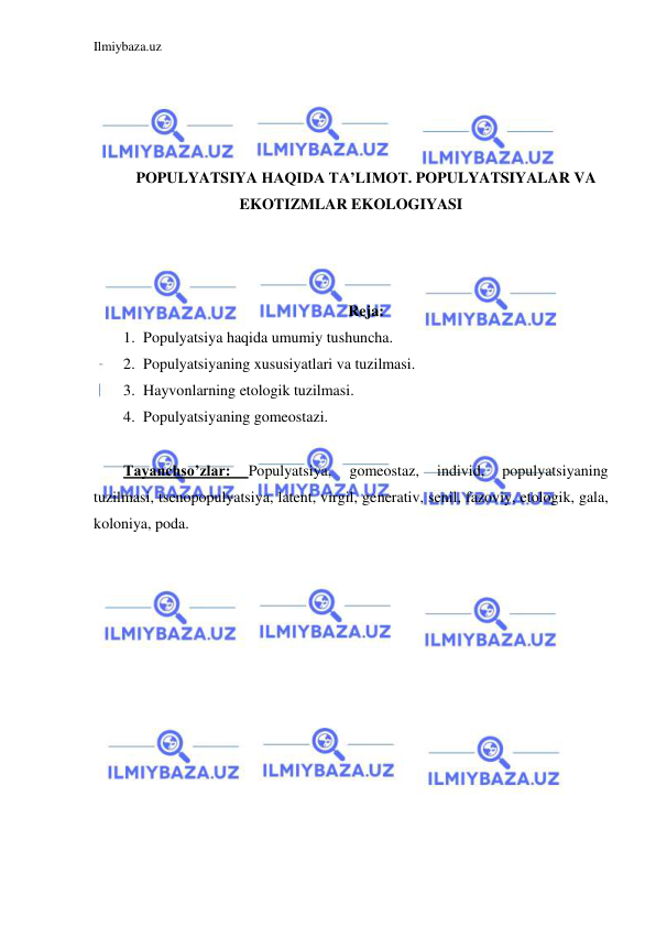 Ilmiybaza.uz 
 
 
 
 
 
POPULYATSIYA HAQIDA TA’LIMOT. POPULYATSIYALAR VA 
EKOTIZMLAR EKOLOGIYASI 
 
 
 
Reja: 
1. Populyatsiya haqida umumiy tushuncha. 
2. Populyatsiyaning xususiyatlari va tuzilmasi. 
3. Hayvonlarning etologik tuzilmasi. 
4. Populyatsiyaning gomeostazi. 
 
Tayanchso’zlar: 
Populyatsiya, 
gomeostaz, 
individ, 
populyatsiyaning 
tuzilmasi, tsenopopulyatsiya, latent, virgil, generativ, senil, fazoviy, etologik, gala, 
koloniya, poda. 
