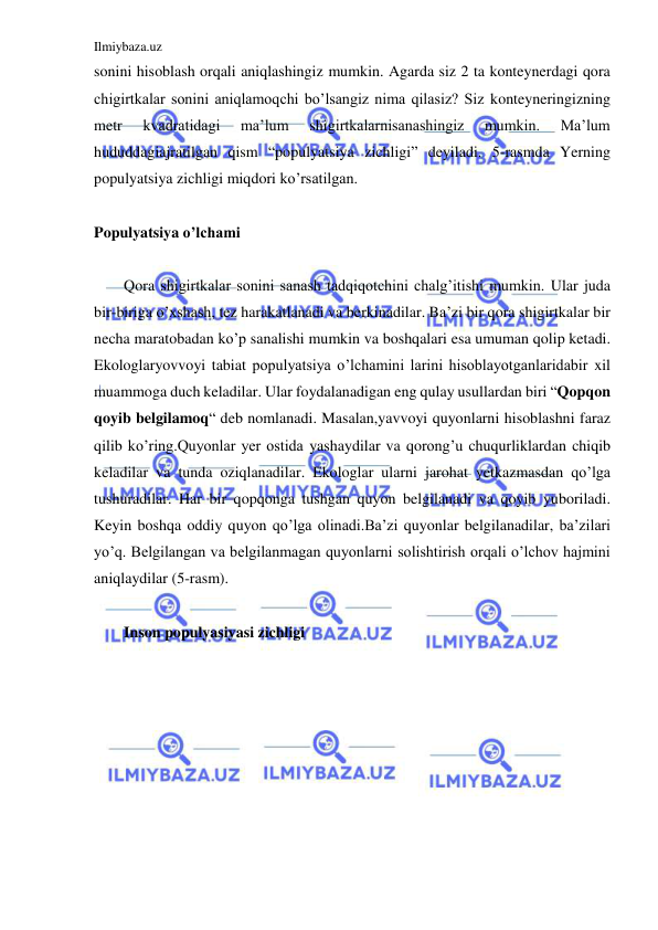 Ilmiybaza.uz 
 
sonini hisoblash orqali aniqlashingiz mumkin. Agarda siz 2 ta konteynerdagi qora 
chigirtkalar sonini aniqlamoqchi bo’lsangiz nima qilasiz? Siz konteyneringizning 
metr 
kvadratidagi 
ma’lum 
shigirtkalarnisanashingiz 
mumkin. 
Ma’lum 
hududdagiajratilgan qism “populyatsiya zichligi” deyiladi. 5-rasmda Yerning 
populyatsiya zichligi miqdori ko’rsatilgan. 
 
Populyatsiya o’lchami 
 
Qora shigirtkalar sonini sanash tadqiqotchini chalg’itishi mumkin. Ular juda 
bir-biriga o’xshash, tez harakatlanadi va berkinadilar. Ba’zi bir qora shigirtkalar bir 
necha maratobadan ko’p sanalishi mumkin va boshqalari esa umuman qolip ketadi. 
Ekologlaryovvoyi tabiat populyatsiya o’lchamini larini hisoblayotganlaridabir xil 
muammoga duch keladilar. Ular foydalanadigan eng qulay usullardan biri “Qopqon 
qoyib belgilamoq“ deb nomlanadi. Masalan,yavvoyi quyonlarni hisoblashni faraz 
qilib ko’ring.Quyonlar yer ostida yashaydilar va qorong’u chuqurliklardan chiqib 
keladilar va tunda oziqlanadilar. Ekologlar ularni jarohat yetkazmasdan qo’lga 
tushuradilar. Har bir qopqonga tushgan quyon belgilanadi va qoyib yuboriladi. 
Keyin boshqa oddiy quyon qo’lga olinadi.Ba’zi quyonlar belgilanadilar, ba’zilari 
yo’q. Belgilangan va belgilanmagan quyonlarni solishtirish orqali o’lchov hajmini 
aniqlaydilar (5-rasm).  
 
 
Inson populyasiyasi zichligi  
 
