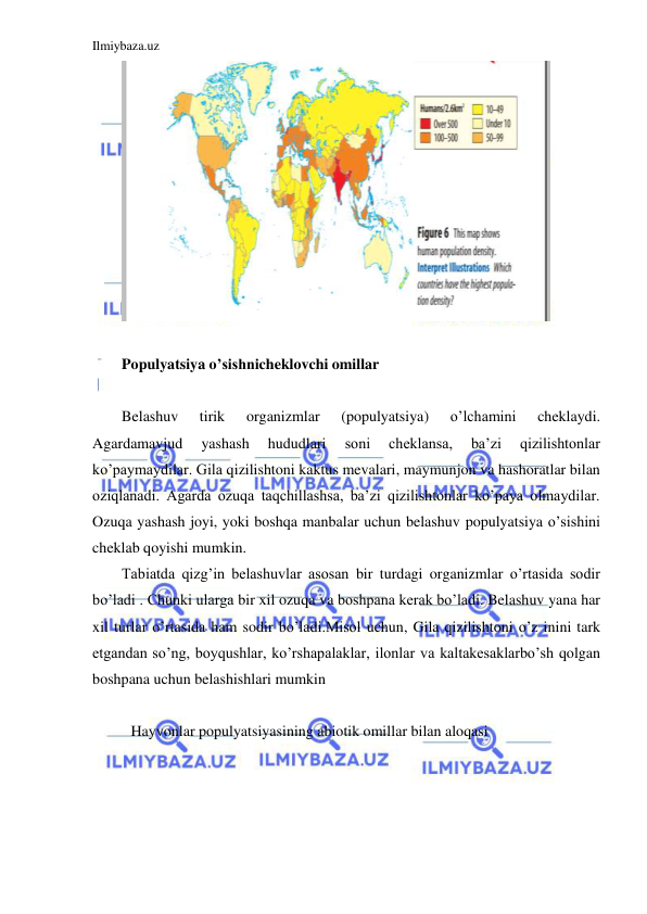 Ilmiybaza.uz 
 
 
 
Populyatsiya o’sishnicheklovchi omillar 
 
Belashuv 
tirik 
organizmlar 
(populyatsiya) 
o’lchamini 
cheklaydi. 
Agardamavjud 
yashash 
hududlari 
soni 
cheklansa, 
ba’zi 
qizilishtonlar 
ko’paymaydilar. Gila qizilishtoni kaktus mevalari, maymunjon va hashoratlar bilan 
oziqlanadi. Agarda ozuqa taqchillashsa, ba’zi qizilishtonlar ko’paya olmaydilar. 
Ozuqa yashash joyi, yoki boshqa manbalar uchun belashuv populyatsiya o’sishini 
cheklab qoyishi mumkin. 
Tabiatda qizg’in belashuvlar asosan bir turdagi organizmlar o’rtasida sodir 
bo’ladi . Chunki ularga bir xil ozuqa va boshpana kerak bo’ladi. Belashuv yana har 
xil turlar o’rtasida ham sodir bo’ladi.Misol uchun, Gila qizilishtoni o’z inini tark 
etgandan so’ng, boyqushlar, ko’rshapalaklar, ilonlar va kaltakesaklarbo’sh qolgan 
boshpana uchun belashishlari mumkin  
 
Hayvonlar populyatsiyasining abiotik omillar bilan aloqasi 
