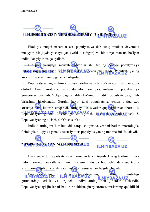 Ilmiybaza.uz 
 
 
 
 
1. POPULYATSIYA HAQIDA UMUMIY TUSHUNCHA 
 
Ekologik nuqtai nazardan esa populyatsiya deb uzoq muddat davomida 
muayyan bir joyda yashaydigan (yoki o’sadigan) va bir turga mansub bo’lgan 
individlar yig’indisiga aytiladi. 
Bir populyatsiyaga mansub individlar shu turning boshqa populyatsiya 
individlariga nisbatan bir-biri bilan erkin va oson chatishadi. Populyatsiyaning 
asosiy xususiyati uning genetik birligidir. 
Populyatsiyaning muhim xususiyatlaridan yana biri o’zini son jihatidan idora 
etishidir. Ayni sharoitda optimal sonda individlarning saqlanib turilishi populyatsiya 
gomeostazi deyiladi. YUqoridagi ta’rifdan ko’rinib turibdiki, populyatsiya guruhli 
birlashma hisoblanadi. Guruhli hayot tarzi populyatsiya uchun o’ziga xos 
xususiyatlarni keltirib chiqaradi. Bunday xususiyatlar quyidagilardan iborat: 1. 
Populyatsiyaning soni, 2. Zichligi, 3. Tug’ilish, 4. O’lish (nobud bo’lish), 5. 
Populyatsiyaning o’sishi, 6. O’sish sur’ati. 
Individlarning ma’lum hududda tarqalishi, jins va yosh nisbatlari, morfologik, 
fiziologik, xulqiy va genetik xususiyatlari populyatsiyaning tuzilmasini ifodalaydi. 
 
2. POPULYATSIYANING TUZILMASI 
 
Har qanday tur populyatsiyalar tizimidan tarkib topadi. Uning tuzilmasini esa 
individlarning harakatlanishi yoki ma’lum hududga bog’liqlik darajasi, tabiiy 
to’siqlarni engib o’ta olishi kabi biologik xususiyatlari belgilab beradi. 
Populyatsiyaning jins tuzilmasi. Populyatsiyaning jins tuzilmasi turli yoshdagi 
guruhlardagi 
erkak 
va 
urg’ochi individlarning 
son 
jihatdan 
nisbatidir. 
Populyatsiyadagi jinslar nisbati, birinchidan, jinsiy xromasomalarning qo’shilishi 
