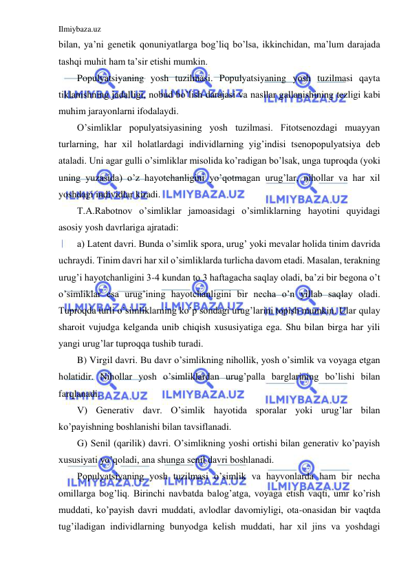 Ilmiybaza.uz 
 
bilan, ya’ni genetik qonuniyatlarga bog’liq bo’lsa, ikkinchidan, ma’lum darajada 
tashqi muhit ham ta’sir etishi mumkin. 
Populyatsiyaning yosh tuzilmasi. Populyatsiyaning yosh tuzilmasi qayta 
tiklanishning jadalligi, nobud bo’lish darajasi va nasllar gallanishining tezligi kabi 
muhim jarayonlarni ifodalaydi. 
O’simliklar populyatsiyasining yosh tuzilmasi. Fitotsenozdagi muayyan 
turlarning, har xil holatlardagi individlarning yig’indisi tsenopopulyatsiya deb 
ataladi. Uni agar gulli o’simliklar misolida ko’radigan bo’lsak, unga tuproqda (yoki 
uning yuzasida) o’z hayotchanligini yo’qotmagan urug’lar, nihollar va har xil 
yoshdagi individlar kiradi. 
T.A.Rabotnov o’simliklar jamoasidagi o’simliklarning hayotini quyidagi 
asosiy yosh davrlariga ajratadi: 
a) Latent davri. Bunda o’simlik spora, urug’ yoki mevalar holida tinim davrida 
uchraydi. Tinim davri har xil o’simliklarda turlicha davom etadi. Masalan, terakning 
urug’i hayotchanligini 3-4 kundan to 3 haftagacha saqlay oladi, ba’zi bir begona o’t 
o’simliklar esa urug’ining hayotchanligini bir necha o’n yillab saqlay oladi. 
Tuproqda turli o’simliklarning ko’p sondagi urug’larini topish mumkin. Ular qulay 
sharoit vujudga kelganda unib chiqish xususiyatiga ega. Shu bilan birga har yili 
yangi urug’lar tuproqqa tushib turadi. 
B) Virgil davri. Bu davr o’simlikning nihollik, yosh o’simlik va voyaga etgan 
holatidir. Nihollar yosh o’simliklardan urug’palla barglarining bo’lishi bilan 
farqlanadi. 
V) Generativ davr. O’simlik hayotida sporalar yoki urug’lar bilan 
ko’payishning boshlanishi bilan tavsiflanadi. 
G) Senil (qarilik) davri. O’simlikning yoshi ortishi bilan generativ ko’payish 
xususiyati yo’qoladi, ana shunga senil davri boshlanadi. 
Populyatsiyaning yosh tuzilmasi o’simlik va hayvonlarda ham bir necha 
omillarga bog’liq. Birinchi navbatda balog’atga, voyaga etish vaqti, umr ko’rish 
muddati, ko’payish davri muddati, avlodlar davomiyligi, ota-onasidan bir vaqtda 
tug’iladigan individlarning bunyodga kelish muddati, har xil jins va yoshdagi 
