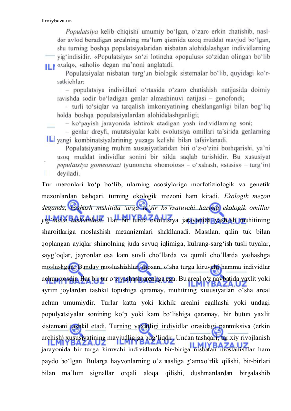 Ilmiybaza.uz 
 
Tur mezonlari ko‘p bo‘lib, ularning asosiylariga morfofiziologik va genetik 
mezonlardan tashqari, turning ekologik mezoni ham kiradi. Ekologik mezon 
deganda, yashash muhitida turga ta’sir ko‘rsatuvchi hamma ekologik omillar 
yig‘indisi tushuniladi. Har bir turda evolutsiya jarayonida yashash muhitining 
sharoitlariga moslashish mexanizmlari shakllanadi. Masalan, qalin tuk bilan 
qoplangan ayiqlar shimolning juda sovuq iqlimiga, kulrang-sarg‘ish tusli tuyalar, 
sayg‘oqlar, jayronlar esa kam suvli cho‘llarda va qumli cho‘llarda yashashga 
moslashgan. Bunday moslashishlar, asosan, o‘sha turga kiruvchi hamma individlar 
uchun xosdir. Har bir tur o‘z yashash arealiga ega. Bu areal o‘z navbatida yaxlit yoki 
ayrim joylardan tashkil topishiga qaramay, muhitning xususiyatlari o‘sha areal 
uchun umumiydir. Turlar katta yoki kichik arealni egallashi yoki undagi 
populyatsiyalar sonining ko‘p yoki kam bo‘lishiga qaramay, bir butun yaxlit 
sistemani tashkil etadi. Turning yaxlitligi individlar orasidagi panmiksiya (erkin 
urchish) xususiyatining mavjudligiga bog‘liqdir. Undan tashqari, tarixiy rivojlanish 
jarayonida bir turga kiruvchi individlarda bir-biriga nisbatan moslanishlar ham 
paydo bo‘lgan. Bularga hayvonlarning o‘z nasliga g‘amxo‘rlik qilishi, bir-birlari 
bilan ma’lum signallar orqali aloqa qilishi, dushmanlardan birgalashib 

