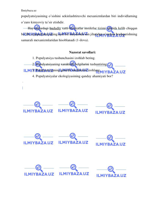 Ilmiybaza.uz 
 
populyatsiyasining o’sishini sekinlashtiruvchi mexanizmlardan biri individlarning 
o’zaro kimyoviy ta’sir etishdir. 
Hayvonlardagi hududiy xatti-harakatlar instiktlar tizimi sifatida kelib chiqqan 
bo’lib, u populyatsiyaning ayni bir maydonda son jihatidan o’sishini boshqarishning 
samarali mexanizmlaridan hisoblanadi (1-ilova). 
 
Nazorat savollari: 
1. Populyatsiya tushunchasini izohlab bering. 
2. Populyatsiyaning xarakterli belgilarini tushuntiring. 
3. Populyatsiyaning genetik xarakterini izohlang. 
4. Populyatsiyalar ekologiyasining qanday ahamiyati bor? 
