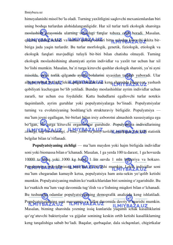 Ilmiybaza.uz 
 
himoyalanishi misol bo‘la oladi. Turning yaxlitligini saqlovchi mexanizmlardan biri 
uning boshqa turlardan alohidalanganligidir. Har xil turlar turli ekologik sharoitga 
moslashish jarayonida ularning orasidagi farqlar tobora ortib boradi. Masalan, 
qishloq qaldirg‘ochlari va shahar qaldirg‘ochlari bitta avlodga kiruvchi ikkita bir-
biriga juda yaqin turlardir. Bu turlar morfologik, genetik, fiziologik, etiologik va 
ekologik farqlari mavjudligi tufayli bir-biri bilan chatisha olmaydi. Turning 
ekologik moslashishining ahamiyati ayrim individlar va yaxlit tur uchun har xil 
bo‘lishi mumkin. Masalan, ba’zi turga kiruvchi qushlar ekologik sharoiti, ya’ni ayni 
misolda, uyasi torlik qilganda ayrim bolalarini uyasidan tashlab yuboradi. Ular 
albatta nobud bo‘ladi, lekin qolgan bolalari esa keng sharoitda baquvvat, yashash 
qobiliyati kuchaygan bo‘lib yetiladi. Bunday moslashishlar ayrim individlar uchun 
zararli, tur uchun esa foydalidir. Katta hududlarni egallovchi turlar notekis 
taqsimlanib, ayrim guruhlar yoki populyatsiyalarga bo‘linadi. Populyatsiyalar 
turning va evolutsiyaning boshlang‘ich strukturaviy birligidir. Populyatsiya — 
ma’lum joyni egallagan, bir-birlari bilan irsiy axborotni almashish xususiyatiga ega 
bo‘lgan, bir turga kiruvchi organizmlar guruhidir. Populyatsiya individlarining 
zichligi, tug‘iluvchanligi, o‘limi, yoshi va jinsiy tarkibi, egallagan joyi kabi statistik 
belgilar bilan ta’riflanadi.  
Populyatsiyaning zichligi — ma’lum maydon yoki hajm birligida individlar 
soni yoki biomassa bilan o‘lchanadi. Masalan, 1 ga yerda 100 ta daraxt, 1 ga hovuzda 
10000 ta baliq yoki 1000 kg baliq, 1 litr suvda 1 mln bakteriya va hokazo. 
Populyatsiya individlarining soni har xil bo‘lishi mumkin. Lekin individlar soni 
ma’lum chegaradan kamayib ketsa, populyatsiya ham asta-sekin yo‘qolib ketishi 
mumkin. Populyatsiyaning muhim ko‘rsatkichlaridan biri sonining o‘zgarishidir. Bu 
ko‘rsatkich ma’lum vaqt davomida tug‘ilish va o‘lishning miqdori bilan o‘lchanadi. 
Bu tushuncha odamlar populyatsiyasining demografik analizida keng ishlatiladi. 
Populyatsiyalarning soni mavsumiy va yillar davomida davriy o‘zgarishi mumkin. 
Masalan, bizning sharoitda yozning issiq kunlarida yuqumli ichak kasalliklarini 
qo‘zg‘atuvchi bakteriyalar va gijjalar sonining keskin ortib ketishi kasalliklarning 
keng tarqalishiga sabab bo‘ladi. Baqalar, qurbaqalar, dala sichqonlari, chigirtkalar 
