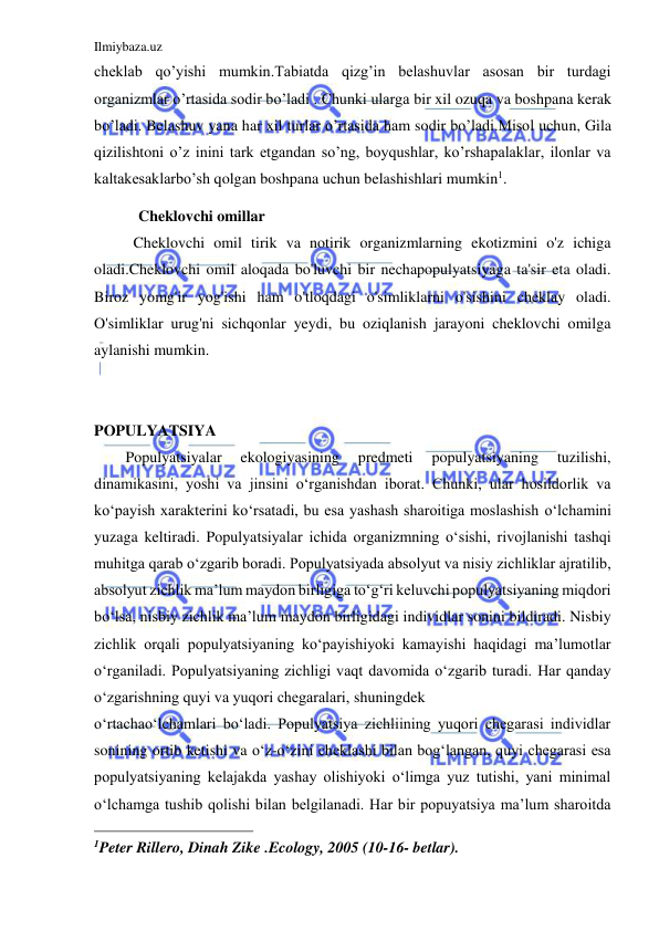 Ilmiybaza.uz 
 
cheklab qo’yishi mumkin.Tabiatda qizg’in belashuvlar asosan bir turdagi 
organizmlar o’rtasida sodir bo’ladi . Chunki ularga bir xil ozuqa va boshpana kerak 
bo’ladi. Belashuv yana har xil turlar o’rtasida ham sodir bo’ladi.Misol uchun, Gila 
qizilishtoni o’z inini tark etgandan so’ng, boyqushlar, ko’rshapalaklar, ilonlar va 
kaltakesaklarbo’sh qolgan boshpana uchun belashishlari mumkin1.  
Cheklovchi omillar 
Cheklovchi omil tirik va notirik organizmlarning ekotizmini o'z ichiga 
oladi.Cheklovchi omil aloqada bo'luvchi bir nechapopulyatsiyaga ta'sir eta oladi. 
Biroz yomg'ir yog'ishi ham o'tloqdagi o'simliklarni o'sishini cheklay oladi. 
O'simliklar urug'ni sichqonlar yeydi, bu oziqlanish jarayoni cheklovchi omilga 
aylanishi mumkin. 
 
 
POPULYATSIYA 
Populyatsiyalar 
ekologiyasining 
predmeti 
populyatsiyaning 
tuzilishi, 
dinamikasini, yoshi va jinsini o‘rganishdan iborat. Chunki, ular hosildorlik va 
ko‘payish xarakterini ko‘rsatadi, bu esa yashash sharoitiga moslashish o‘lchamini 
yuzaga keltiradi. Populyatsiyalar ichida organizmning o‘sishi, rivojlanishi tashqi 
muhitga qarab o‘zgarib boradi. Populyatsiyada absolyut va nisiy zichliklar ajratilib, 
absolyut zichlik ma’lum maydon birligiga to‘g‘ri keluvchi populyatsiyaning miqdori 
bo‘lsa, nisbiy zichlik ma’lum maydon birligidagi individlar sonini bildiradi. Nisbiy 
zichlik orqali populyatsiyaning ko‘payishiyoki kamayishi haqidagi ma’lumotlar 
o‘rganiladi. Populyatsiyaning zichligi vaqt davomida o‘zgarib turadi. Har qanday 
o‘zgarishning quyi va yuqori chegaralari, shuningdek 
o‘rtachao‘lchamlari bo‘ladi. Populyatsiya zichliining yuqori chegarasi individlar 
sonining ortib ketishi va o‘z-o‘zini cheklashi bilan bog‘langan, quyi chegarasi esa 
populyatsiyaning kelajakda yashay olishiyoki o‘limga yuz tutishi, yani minimal 
o‘lchamga tushib qolishi bilan belgilanadi. Har bir popuyatsiya ma’lum sharoitda 
                                                 
1Peter Rillero, Dinah Zike .Ecology, 2005 (10-16- betlar). 
 
