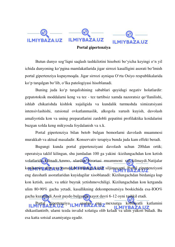  
 
 
 
 
 
Portal gipertenziya 
 
Butun dunyo sog‘liqni saqlash tashkilotini hisoboti bo‘yicha keyingi o‘n yil 
ichida dunyoning ko‘pgina mamlakatlarida jigar sirrozi kasalligini asorati bo‘lmish 
portal gipertenziya kupaymoqda. Jigar sirrozi ayniqsa O‘rta Osiyo respublikalarida 
ko‘p tarqalgan bo‘lib, o‘lka patologiyasi hisoblanadi. 
 
Buning juda ko‘p tarqalishining sabablari quyidagi negativ holatlardir: 
gepatotoksik moddalarni keng va tez - tez tartibsiz xamda nazoratsiz qo‘llanilishi, 
ishlab chikarishda kishlok xujaligida va kundalik turmushda ximizatsiyani 
intensivlashishi, ratsional ovkatlanmaslik, alkogola xurush kuyish, davolash 
amaliyotida kon va uning preparatlarini zardobli gepatitni profilaktika koidalarini 
buzgan xolda keng mikyosda foydalanish va x.k. 
 
Portal gipertenziya bilan betob bulgan bemorlarni davolash muammosi 
murakkab va aktual masaladir. Konservativ terapiya bunda juda kam effekt beradi. 
 
Bugungi kunda portal gipertenziyani davolash uchun 200dan ortik; 
operatsiya taklif kilingan, shu jumladan 100 ga yakini -kizilungachdan kon ketish 
xolatlarida kilinadi.Ammo, ulardan birortasi muammoni xal kilmaydi.Natijalar 
konikarsiz, ulim esa kamayish tomoniga karab siljimayapti. Portal gipertenziyani 
eng daxshatli asoratlaridan kuyidagilar xisoblanadi: Kizilungachdan birdaniga kup 
kon ketish, assit, va utkir buyrak yetishmovchiligi. Kizilungachdan kon ketganda 
ulim 80-90% gacha yetadi, kasallikning dekompensatsiya boskichida esa-IOO% 
gacha kuzatiladi.Assit paydo bulganda xayot davri 6-12 oyni tashkil etadi. 
 
Portal gipertenziya – axolini eng mexnatga kobiliyatli katlamini 
shikastlantirib, ularni tezda invalid xolatiga olib keladi va ulim yukori buladi. Bu 
esa katta sotsial axamiyatga egadir. 
