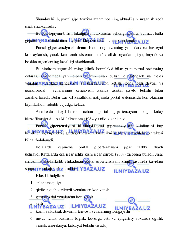  
 
 
Shunday kilib, portal gipertenziya muammosining aktualligini urganish xech 
shak-shabxasizdir. 
 
Bu patologiyani bilish fakatgina mutaxasislar uchungina zarur bulmay, balki 
gepatologlar, xamda umumiy profildagi vrachlar uchun xam kerak. 
Portal gipertenziya sindromi butun organizmning ya'ni darvoza basseyni 
kon aylanish, yurak kon-tomir sistemasi, nafas olish organlari, jigar, buyrak va 
boshka organlarning kasalligi xisoblanadi. 
 
Bu sindrom uzgarishlarning klinik kompleksi bilan ya'ni portal bosimning 
oshishi, splenomegaliyani gipersplenizm bilan bulishi qizilo‘ngach va me'da 
venalarini varikoz kengayishi va ulardan kon ketish, korin oldi devori va 
gemorroidal  venalarning kengayishi xamda assitni paydo bulishi bilan 
xarakterlanadi. Bular xar xil kasalliklar natijasida portal sistemasida kon okishini 
kiyinlashuvi sababli vujudga keladi. 
 
Amalietda 
foydalanish 
uchun 
portal 
gipertenziyani 
eng 
kulay 
klassifikatsiyasi – bu M.D.Patsiora (1984 y.) niki xisoblanadi. 
Portal gipertenziyani klinikasi.Portal gipertenziyasini klinikasini kup 
kirrali bulib, kupincha jigardagi birlamchi kasallikni kandayligi va blokni xarakteri 
bilan ifodalanadi. 
Bolalarda 
kupincha 
portal 
gipertenziyani 
jigar 
tashki 
shakli 
uchraydi.Kattalarda esa jigar ichki kism jigar sirrozi (90%) xisobiga buladi. Jigar 
sirrozi natijasida kelib chikadigan portal gipertenziyani klinik tasvirida kuyidagi 
simptomlarni ajratish mumkin: 
 
Klassik belgilar: 
1. splenomegaliya 
2. qizilo‘ngach varikozli venalardan kon ketish 
3. gemorroidal venalardan kon ketish 
4. assit 
5. korin va kukrak devorini teri-osti venalarning kengayishi 
6. me'da ichak buzilishi (ogrik, kovurga osti va epigastriy soxasida ogirlik 
sezish, anoreksiya, kabziyat bulishi va x.k.) 
