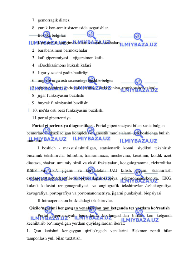  
 
7. gemorragik diatez 
8. yurak kon-tomir sistemasida uzgarishlar. 
 
Boshka belgilar: 
1. Kon-tomirli «urgimchaklar» va «yulduzchalar» 
2. barabansimon barmokchalar 
3. kaft giperemiyasi – «jigarsimon kaft» 
4. «Bochkasimon» kukrak kafasi 
5. Jigar yuzasini gadir-budirligi 
6. ung kovurga osti soxasidagi bushlik belgisi 
7. gipersplenizm sindromi (anemiya, leykopeniya, trombotsitopeniya) 
8. jigar funksiyasini buzilishi 
9. buyrak funksiyasini buzilishi 
10.  me'da osti bezi funksiyasini buzilishi 
11. portal gipertenziya 
Portal gipertenziya diagnostikasi. Portal gipertenziyasi bilan xasta bulgan 
bemorlarda utkaziladigan kompleks diagnostik muolajalarni uch boskichga bulish 
mumkin. 
I boskich - maxsuslashtirilgan, statsionarli: konni, siydikni tekshirish, 
bioximik tekshiruvlar bilirubin, transaminaza, mochevina, kreatinin, koldik azot, 
diastaza, shakar, umumiy oksil va oksil fraksiyalari, koagulogramma, elektrolitlar, 
KShS va x.k./: jigarni va koratalokni UZI kilish, jigarni skannirlash, 
ezofagogastroduodenofibroskopiya, laparoskopiya, rektoromanoskopiya, EKG, 
kukrak kafasini rentgenografiyasi, va angiografik tekshiruvlar /seliakografiya, 
kavografiya, portografiya va portomanometriya, jigarni punksiyali biopsiyasi. 
II Intraoperatsion boskichdagi tekshiruvlar. 
Qizilo‘ngachni kengaygan venalaridan qon ketganda tez yordam ko‘rsatish 
 
Portal gipertenziyali bemorlarda kizilungachdan birdan kon ketganda 
kechiktirib bo‘lmaydigan yordam quyidagilardan iborat: 
1. Qon ketishni kengaygan qizilo‘ngach venalarini Blekmor zondi bilan 
tamponlash yuli bilan tuxtatish. 
