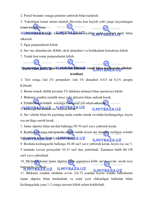  
 
2. Portal bosimni venaga pituitrin yuborish bilan tushirish. 
3. Yukotilgan konni urnini tulatish /bevosita kon kuyish yoki yangi tayyorlangan 
konni kuyish bilan. 
4. Dezintoksikatsiyaga karatilgan terapiyani siydikni jadal xaydash usuli bilan 
utkazish. 
5. Jigar preparatlarini kilish. 
6. Suv-tuz almashuvini, KShS, oksil almashuvi va boshkalarni korreksiya kilish. 
7. Yurak-kon tomir preparatlarini kilish. 
 
Qonayotgan qizilo‘ngach venalarini Blekmor zondi bilan tamponada qilishni 
texnikasi 
1. Teri ostiga 1ml 2% promedol+ 1ml 1% dimedrol 4-0,5 ml 0,1% atropin 
k.ilinadi. 
2. Burun-tomok shillik kavatini 2% lidokain eritmasi bilan anesteziya kilish. 
3. Blekmor zondini usimlik moyi yoki glitserin bilan surkash kerak. 
4. Zondni burun-tomok  soxasiga transnazal yul orkali utkazish. 
5. Bemorga bir kultum suv ichirish kerak. 
6. Suv ichishi bilan bir paytning uzida zondni ritmik ravishda kizilungachga, keyin 
esa me'daga surish kerak. 
7. Janne shpritsi bilan me'dali ballonga 50-70 sm3 xavo yuborish kerak. 
8. Kardiya soxasiga takalguncha zondni tortib, keyin uni shunday tortilgan xolatda 
leykoplastir bilan fiksatsiya kilish kerak. 
9. Boshida kizilungachli ballonga 30-40 sm3 xavo yuborish kerak, keyin esa xar 3-
5 minutda xavoni porsiyalab 10-15 sm3 dan yuboriladi. Xammasi bulib 80-150 
sm3 xavo yuboriladi. 
10. Me'dodan konni Janne shpritsi bilan aspiratsiya kilib, me'da sovuk; suvda toza 
bulguncha yuviladi. 
11. Blekmor zondini olishdan avval, /24-72 soatdan keyin/ zondni ballonlarini 
Janne shpritsi bilan bushatiladi va zond ya'ni chikarilgan ballonlar bilan 
kizilungachda yana 1-2 soatga nazorat kilish uchun koldiriladi. 
