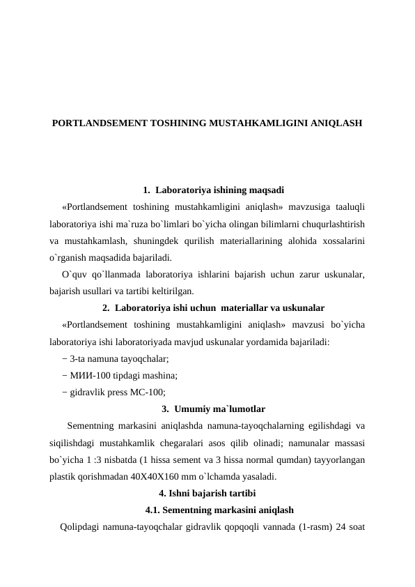 PORTLANDSEMENT TOSHINING MUSTAHKAMLIGINI ANIQLASH
1. Laboratoriya ishining maqsadi
«Portlandsement  toshining  mustahkamligini  aniqlash»  mavzusiga  taaluqli
laboratoriya ishi ma`ruza bo`limlari bo`yicha olingan bilimlarni chuqurlashtirish
va  mustahkamlash,  shuningdek  qurilish  materiallarining  alohida  xossalarini
o`rganish maqsadida bajariladi.
O`quv qo`llanmada laboratoriya ishlarini bajarish uchun zarur uskunalar,
bajarish usullari va tartibi keltirilgan.
2. Laboratoriya ishi uchun  materiallar va uskunalar
«Portlandsement  toshining  mustahkamligini  aniqlash»  mavzusi  bo`yicha
laboratoriya ishi laboratoriyada mavjud uskunalar yordamida bajariladi:
− 3-ta namuna tayoqchalar; 
− МИИ-100 tipdagi mashina;
− gidravlik press МС-100;
3. Umumiy ma`lumotlar
    Sеmеntning markasini aniqlashda namuna-tayoqchalarning egilishdagi va
siqilishdagi mustahkamlik chеgaralari asos qilib olinadi; namunalar massasi
bo`yicha 1 :3 nisbatda (1 hissa sеmеnt va 3 hissa normal qumdan) tayyorlangan
plastik qorishmadan 40X40X160 mm o`lchamda yasaladi.
4. Ishni bajarish tartibi
4.1. Sеmеntning markasini aniqlash
   Qolipdagi namuna-tayoqchalar gidravlik qopqoqli vannada (1-rasm) 24 soat
